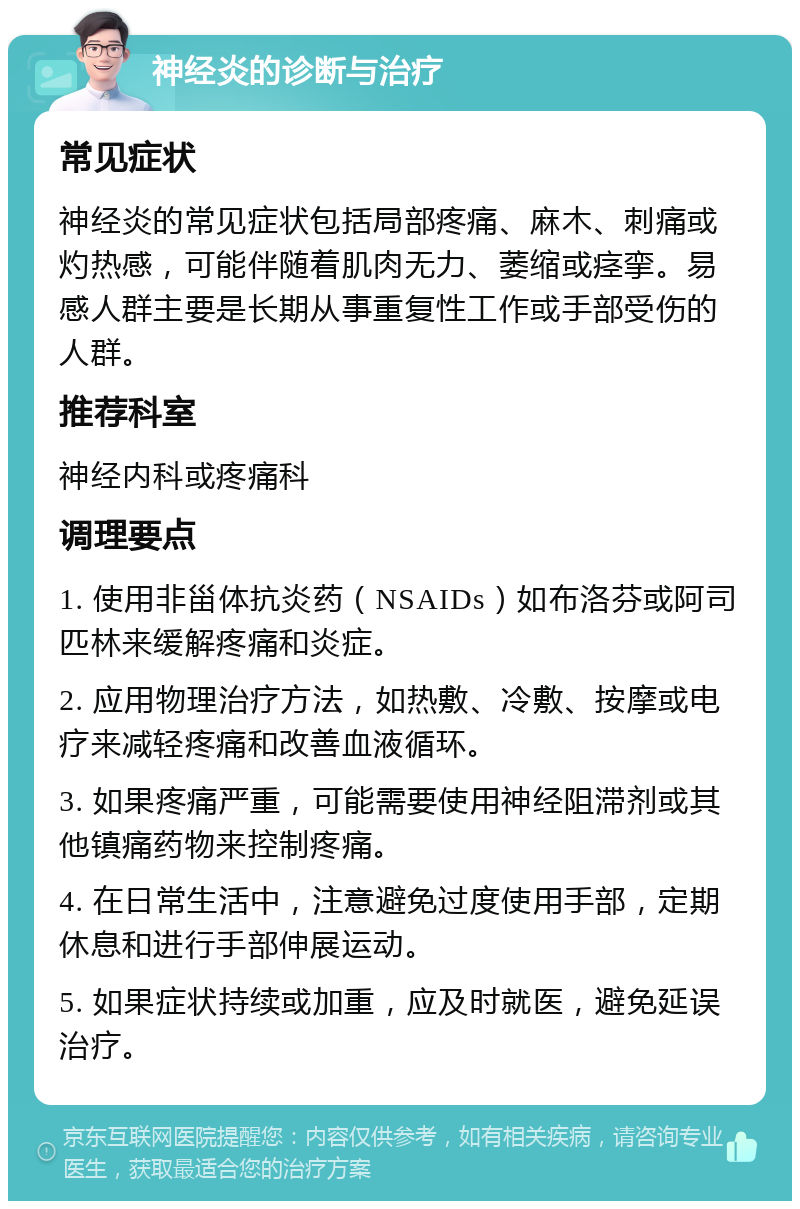 神经炎的诊断与治疗 常见症状 神经炎的常见症状包括局部疼痛、麻木、刺痛或灼热感，可能伴随着肌肉无力、萎缩或痉挛。易感人群主要是长期从事重复性工作或手部受伤的人群。 推荐科室 神经内科或疼痛科 调理要点 1. 使用非甾体抗炎药（NSAIDs）如布洛芬或阿司匹林来缓解疼痛和炎症。 2. 应用物理治疗方法，如热敷、冷敷、按摩或电疗来减轻疼痛和改善血液循环。 3. 如果疼痛严重，可能需要使用神经阻滞剂或其他镇痛药物来控制疼痛。 4. 在日常生活中，注意避免过度使用手部，定期休息和进行手部伸展运动。 5. 如果症状持续或加重，应及时就医，避免延误治疗。