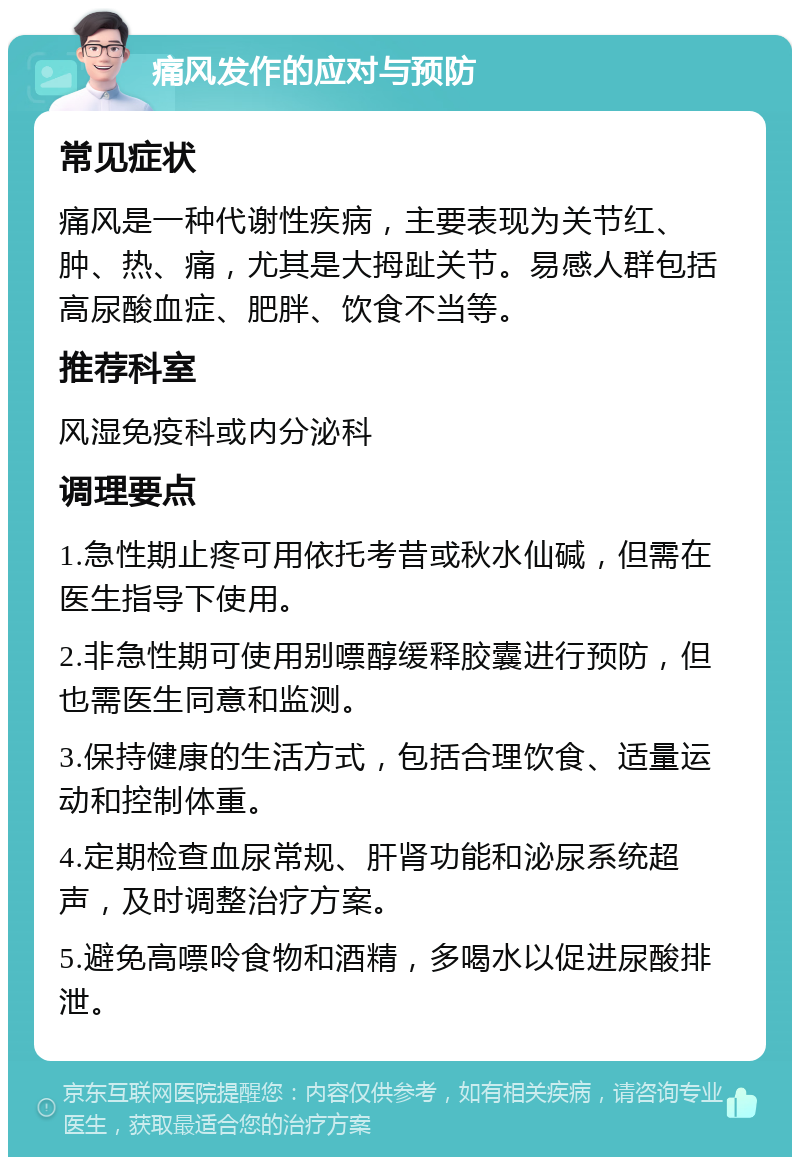 痛风发作的应对与预防 常见症状 痛风是一种代谢性疾病，主要表现为关节红、肿、热、痛，尤其是大拇趾关节。易感人群包括高尿酸血症、肥胖、饮食不当等。 推荐科室 风湿免疫科或内分泌科 调理要点 1.急性期止疼可用依托考昔或秋水仙碱，但需在医生指导下使用。 2.非急性期可使用别嘌醇缓释胶囊进行预防，但也需医生同意和监测。 3.保持健康的生活方式，包括合理饮食、适量运动和控制体重。 4.定期检查血尿常规、肝肾功能和泌尿系统超声，及时调整治疗方案。 5.避免高嘌呤食物和酒精，多喝水以促进尿酸排泄。