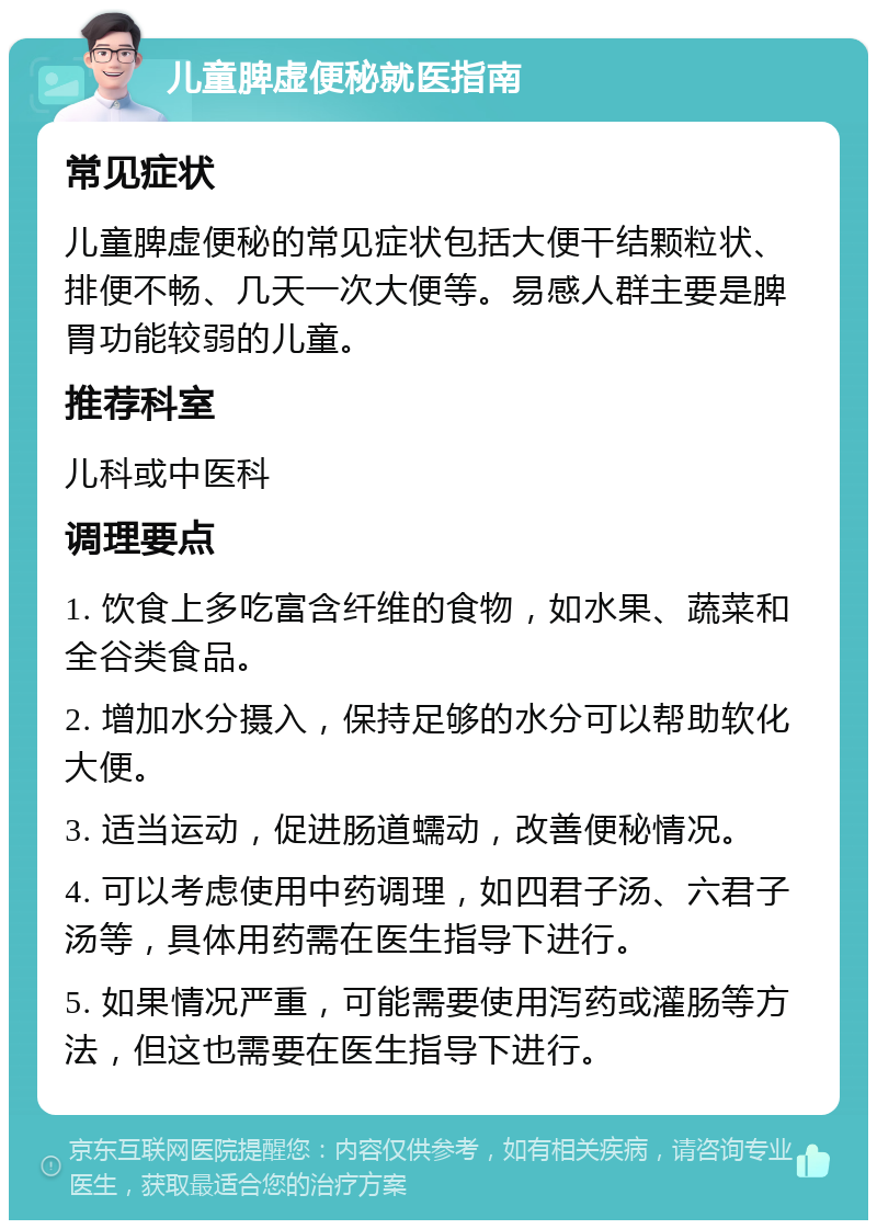 儿童脾虚便秘就医指南 常见症状 儿童脾虚便秘的常见症状包括大便干结颗粒状、排便不畅、几天一次大便等。易感人群主要是脾胃功能较弱的儿童。 推荐科室 儿科或中医科 调理要点 1. 饮食上多吃富含纤维的食物，如水果、蔬菜和全谷类食品。 2. 增加水分摄入，保持足够的水分可以帮助软化大便。 3. 适当运动，促进肠道蠕动，改善便秘情况。 4. 可以考虑使用中药调理，如四君子汤、六君子汤等，具体用药需在医生指导下进行。 5. 如果情况严重，可能需要使用泻药或灌肠等方法，但这也需要在医生指导下进行。