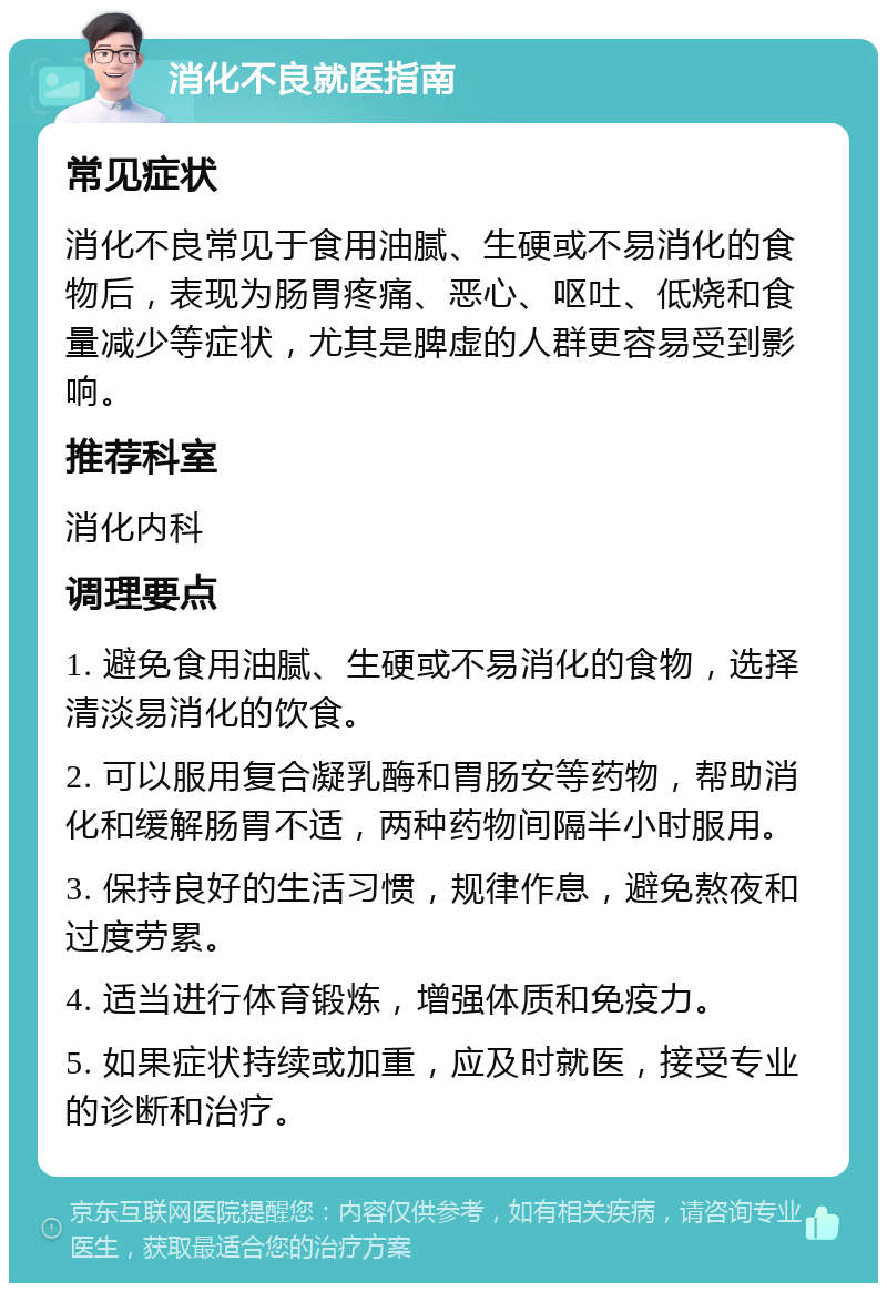 消化不良就医指南 常见症状 消化不良常见于食用油腻、生硬或不易消化的食物后，表现为肠胃疼痛、恶心、呕吐、低烧和食量减少等症状，尤其是脾虚的人群更容易受到影响。 推荐科室 消化内科 调理要点 1. 避免食用油腻、生硬或不易消化的食物，选择清淡易消化的饮食。 2. 可以服用复合凝乳酶和胃肠安等药物，帮助消化和缓解肠胃不适，两种药物间隔半小时服用。 3. 保持良好的生活习惯，规律作息，避免熬夜和过度劳累。 4. 适当进行体育锻炼，增强体质和免疫力。 5. 如果症状持续或加重，应及时就医，接受专业的诊断和治疗。