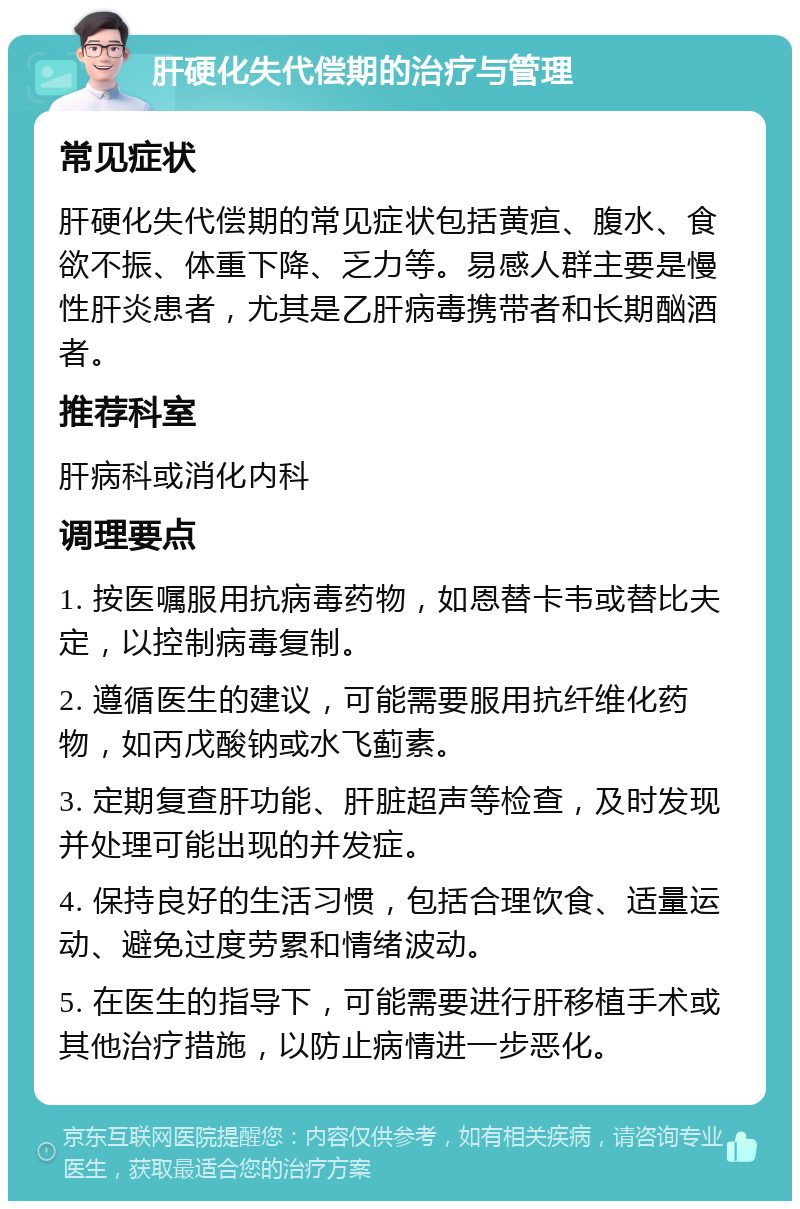 肝硬化失代偿期的治疗与管理 常见症状 肝硬化失代偿期的常见症状包括黄疸、腹水、食欲不振、体重下降、乏力等。易感人群主要是慢性肝炎患者，尤其是乙肝病毒携带者和长期酗酒者。 推荐科室 肝病科或消化内科 调理要点 1. 按医嘱服用抗病毒药物，如恩替卡韦或替比夫定，以控制病毒复制。 2. 遵循医生的建议，可能需要服用抗纤维化药物，如丙戊酸钠或水飞蓟素。 3. 定期复查肝功能、肝脏超声等检查，及时发现并处理可能出现的并发症。 4. 保持良好的生活习惯，包括合理饮食、适量运动、避免过度劳累和情绪波动。 5. 在医生的指导下，可能需要进行肝移植手术或其他治疗措施，以防止病情进一步恶化。