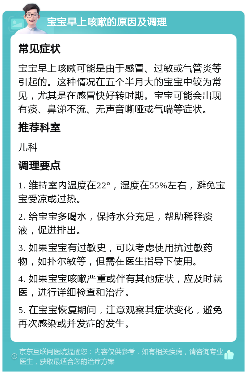 宝宝早上咳嗽的原因及调理 常见症状 宝宝早上咳嗽可能是由于感冒、过敏或气管炎等引起的。这种情况在五个半月大的宝宝中较为常见，尤其是在感冒快好转时期。宝宝可能会出现有痰、鼻涕不流、无声音嘶哑或气喘等症状。 推荐科室 儿科 调理要点 1. 维持室内温度在22°，湿度在55%左右，避免宝宝受凉或过热。 2. 给宝宝多喝水，保持水分充足，帮助稀释痰液，促进排出。 3. 如果宝宝有过敏史，可以考虑使用抗过敏药物，如扑尔敏等，但需在医生指导下使用。 4. 如果宝宝咳嗽严重或伴有其他症状，应及时就医，进行详细检查和治疗。 5. 在宝宝恢复期间，注意观察其症状变化，避免再次感染或并发症的发生。