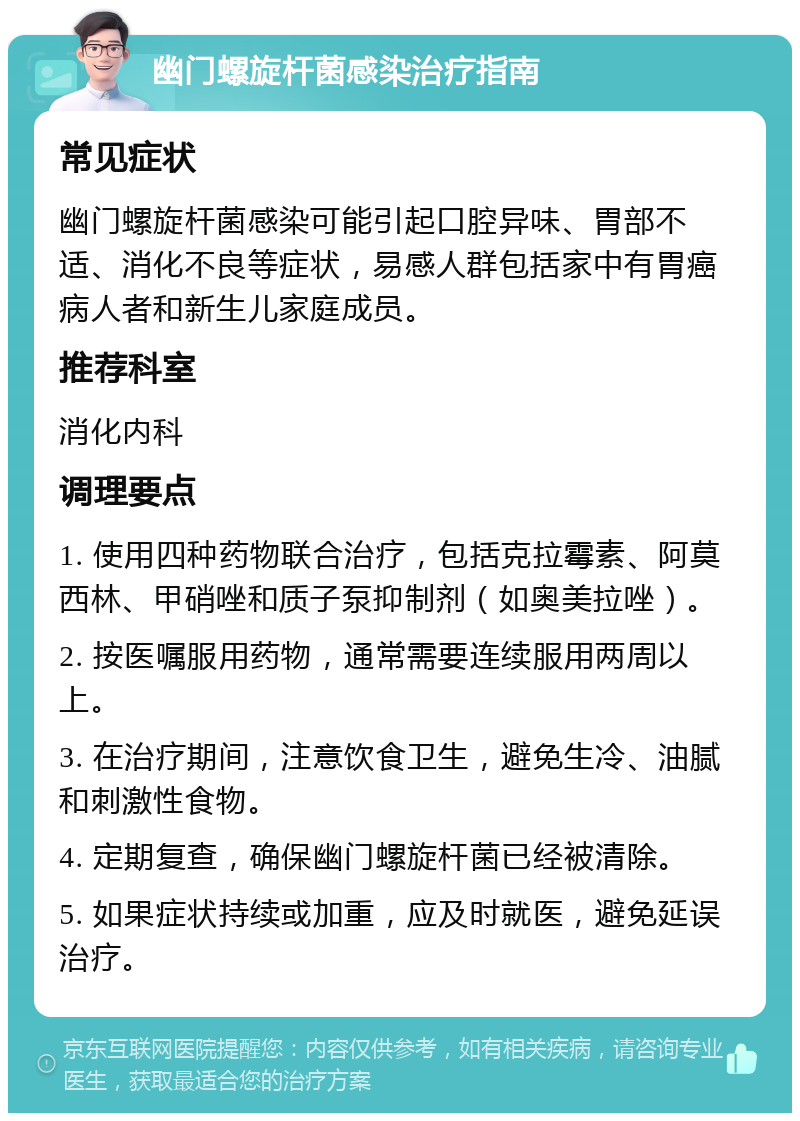 幽门螺旋杆菌感染治疗指南 常见症状 幽门螺旋杆菌感染可能引起口腔异味、胃部不适、消化不良等症状，易感人群包括家中有胃癌病人者和新生儿家庭成员。 推荐科室 消化内科 调理要点 1. 使用四种药物联合治疗，包括克拉霉素、阿莫西林、甲硝唑和质子泵抑制剂（如奥美拉唑）。 2. 按医嘱服用药物，通常需要连续服用两周以上。 3. 在治疗期间，注意饮食卫生，避免生冷、油腻和刺激性食物。 4. 定期复查，确保幽门螺旋杆菌已经被清除。 5. 如果症状持续或加重，应及时就医，避免延误治疗。