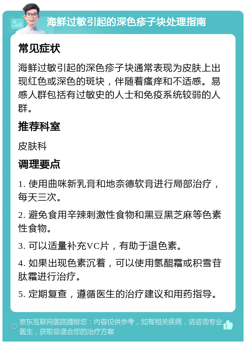 海鲜过敏引起的深色疹子块处理指南 常见症状 海鲜过敏引起的深色疹子块通常表现为皮肤上出现红色或深色的斑块，伴随着瘙痒和不适感。易感人群包括有过敏史的人士和免疫系统较弱的人群。 推荐科室 皮肤科 调理要点 1. 使用曲咪新乳膏和地奈德软膏进行局部治疗，每天三次。 2. 避免食用辛辣刺激性食物和黑豆黑芝麻等色素性食物。 3. 可以适量补充VC片，有助于退色素。 4. 如果出现色素沉着，可以使用氢醌霜或积雪苷肽霜进行治疗。 5. 定期复查，遵循医生的治疗建议和用药指导。