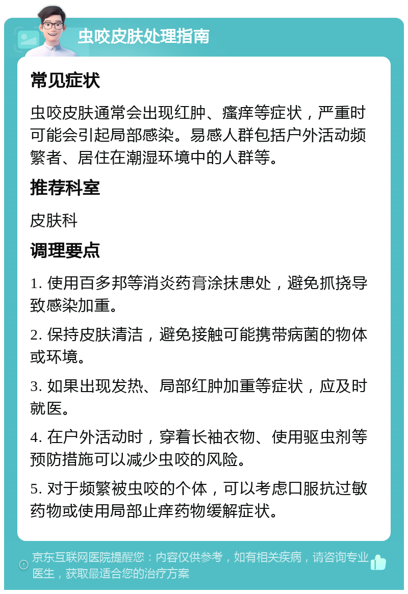 虫咬皮肤处理指南 常见症状 虫咬皮肤通常会出现红肿、瘙痒等症状，严重时可能会引起局部感染。易感人群包括户外活动频繁者、居住在潮湿环境中的人群等。 推荐科室 皮肤科 调理要点 1. 使用百多邦等消炎药膏涂抹患处，避免抓挠导致感染加重。 2. 保持皮肤清洁，避免接触可能携带病菌的物体或环境。 3. 如果出现发热、局部红肿加重等症状，应及时就医。 4. 在户外活动时，穿着长袖衣物、使用驱虫剂等预防措施可以减少虫咬的风险。 5. 对于频繁被虫咬的个体，可以考虑口服抗过敏药物或使用局部止痒药物缓解症状。