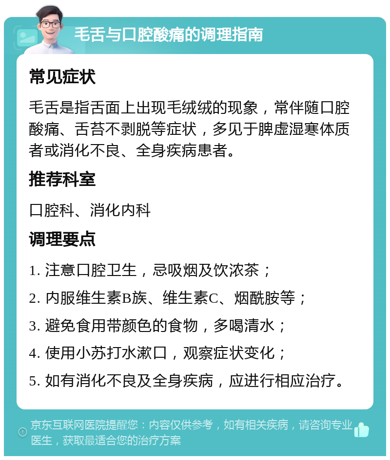 毛舌与口腔酸痛的调理指南 常见症状 毛舌是指舌面上出现毛绒绒的现象，常伴随口腔酸痛、舌苔不剥脱等症状，多见于脾虚湿寒体质者或消化不良、全身疾病患者。 推荐科室 口腔科、消化内科 调理要点 1. 注意口腔卫生，忌吸烟及饮浓茶； 2. 内服维生素B族、维生素C、烟酰胺等； 3. 避免食用带颜色的食物，多喝清水； 4. 使用小苏打水漱口，观察症状变化； 5. 如有消化不良及全身疾病，应进行相应治疗。