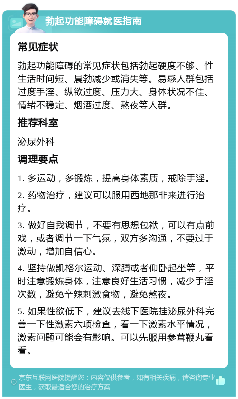 勃起功能障碍就医指南 常见症状 勃起功能障碍的常见症状包括勃起硬度不够、性生活时间短、晨勃减少或消失等。易感人群包括过度手淫、纵欲过度、压力大、身体状况不佳、情绪不稳定、烟酒过度、熬夜等人群。 推荐科室 泌尿外科 调理要点 1. 多运动，多锻炼，提高身体素质，戒除手淫。 2. 药物治疗，建议可以服用西地那非来进行治疗。 3. 做好自我调节，不要有思想包袱，可以有点前戏，或者调节一下气氛，双方多沟通，不要过于激动，增加自信心。 4. 坚持做凯格尔运动、深蹲或者仰卧起坐等，平时注意锻炼身体，注意良好生活习惯，减少手淫次数，避免辛辣刺激食物，避免熬夜。 5. 如果性欲低下，建议去线下医院挂泌尿外科完善一下性激素六项检查，看一下激素水平情况，激素问题可能会有影响。可以先服用参茸鞭丸看看。