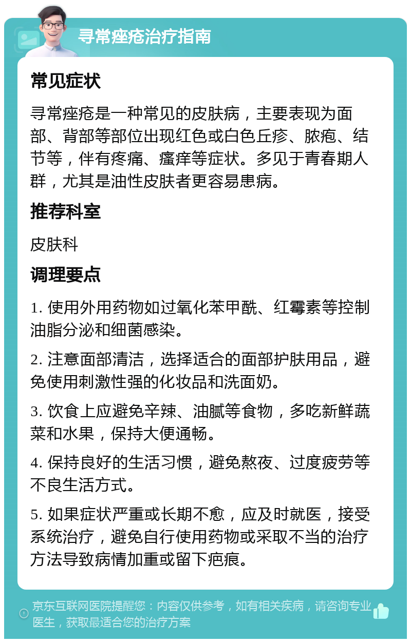 寻常痤疮治疗指南 常见症状 寻常痤疮是一种常见的皮肤病，主要表现为面部、背部等部位出现红色或白色丘疹、脓疱、结节等，伴有疼痛、瘙痒等症状。多见于青春期人群，尤其是油性皮肤者更容易患病。 推荐科室 皮肤科 调理要点 1. 使用外用药物如过氧化苯甲酰、红霉素等控制油脂分泌和细菌感染。 2. 注意面部清洁，选择适合的面部护肤用品，避免使用刺激性强的化妆品和洗面奶。 3. 饮食上应避免辛辣、油腻等食物，多吃新鲜蔬菜和水果，保持大便通畅。 4. 保持良好的生活习惯，避免熬夜、过度疲劳等不良生活方式。 5. 如果症状严重或长期不愈，应及时就医，接受系统治疗，避免自行使用药物或采取不当的治疗方法导致病情加重或留下疤痕。