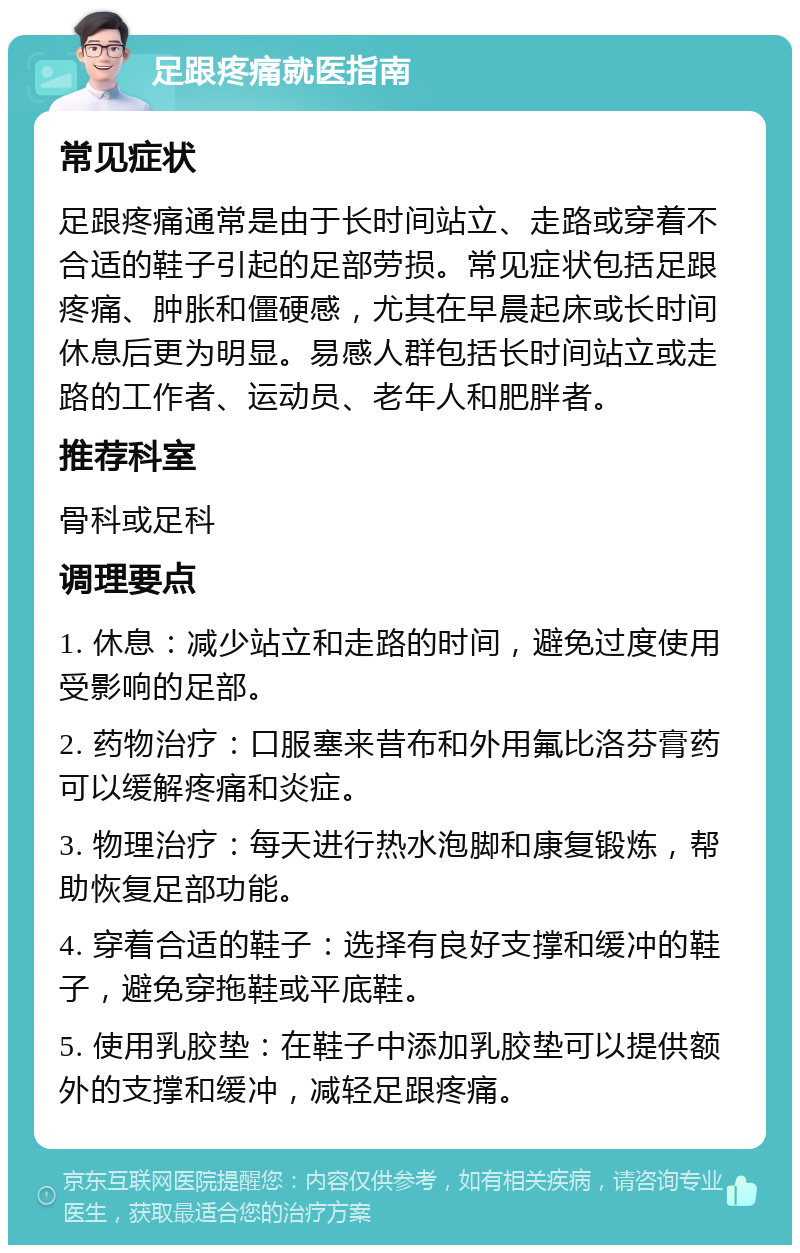 足跟疼痛就医指南 常见症状 足跟疼痛通常是由于长时间站立、走路或穿着不合适的鞋子引起的足部劳损。常见症状包括足跟疼痛、肿胀和僵硬感，尤其在早晨起床或长时间休息后更为明显。易感人群包括长时间站立或走路的工作者、运动员、老年人和肥胖者。 推荐科室 骨科或足科 调理要点 1. 休息：减少站立和走路的时间，避免过度使用受影响的足部。 2. 药物治疗：口服塞来昔布和外用氟比洛芬膏药可以缓解疼痛和炎症。 3. 物理治疗：每天进行热水泡脚和康复锻炼，帮助恢复足部功能。 4. 穿着合适的鞋子：选择有良好支撑和缓冲的鞋子，避免穿拖鞋或平底鞋。 5. 使用乳胶垫：在鞋子中添加乳胶垫可以提供额外的支撑和缓冲，减轻足跟疼痛。