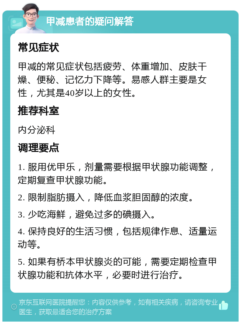 甲减患者的疑问解答 常见症状 甲减的常见症状包括疲劳、体重增加、皮肤干燥、便秘、记忆力下降等。易感人群主要是女性，尤其是40岁以上的女性。 推荐科室 内分泌科 调理要点 1. 服用优甲乐，剂量需要根据甲状腺功能调整，定期复查甲状腺功能。 2. 限制脂肪摄入，降低血浆胆固醇的浓度。 3. 少吃海鲜，避免过多的碘摄入。 4. 保持良好的生活习惯，包括规律作息、适量运动等。 5. 如果有桥本甲状腺炎的可能，需要定期检查甲状腺功能和抗体水平，必要时进行治疗。