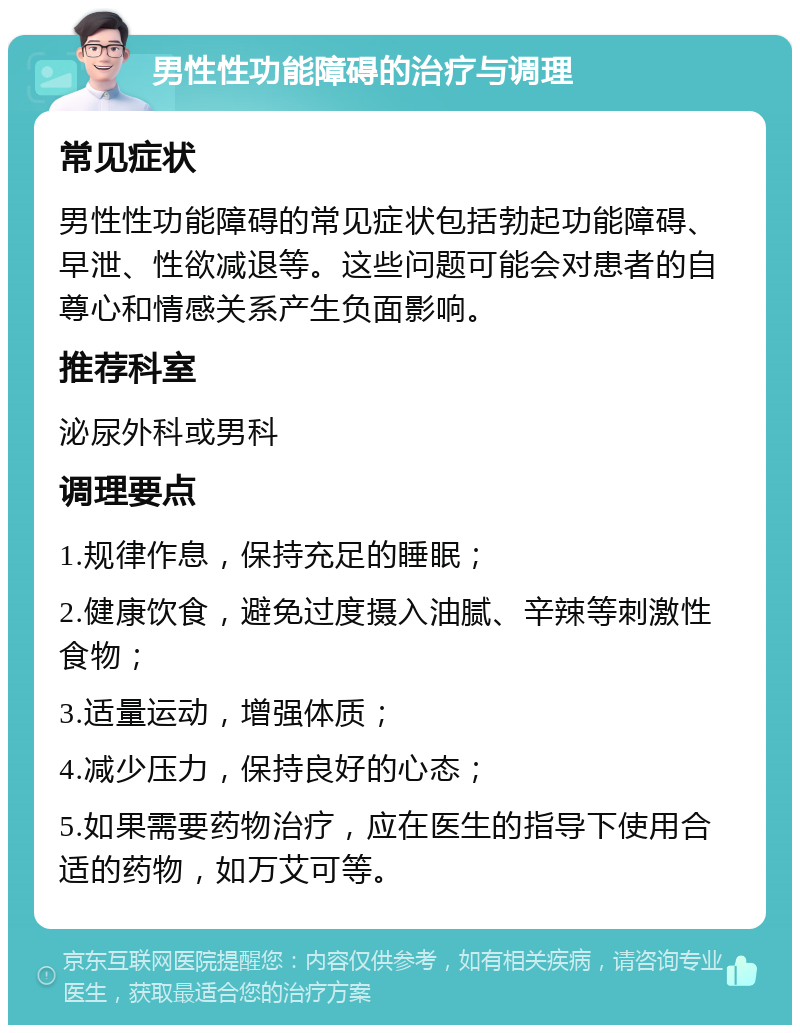 男性性功能障碍的治疗与调理 常见症状 男性性功能障碍的常见症状包括勃起功能障碍、早泄、性欲减退等。这些问题可能会对患者的自尊心和情感关系产生负面影响。 推荐科室 泌尿外科或男科 调理要点 1.规律作息，保持充足的睡眠； 2.健康饮食，避免过度摄入油腻、辛辣等刺激性食物； 3.适量运动，增强体质； 4.减少压力，保持良好的心态； 5.如果需要药物治疗，应在医生的指导下使用合适的药物，如万艾可等。