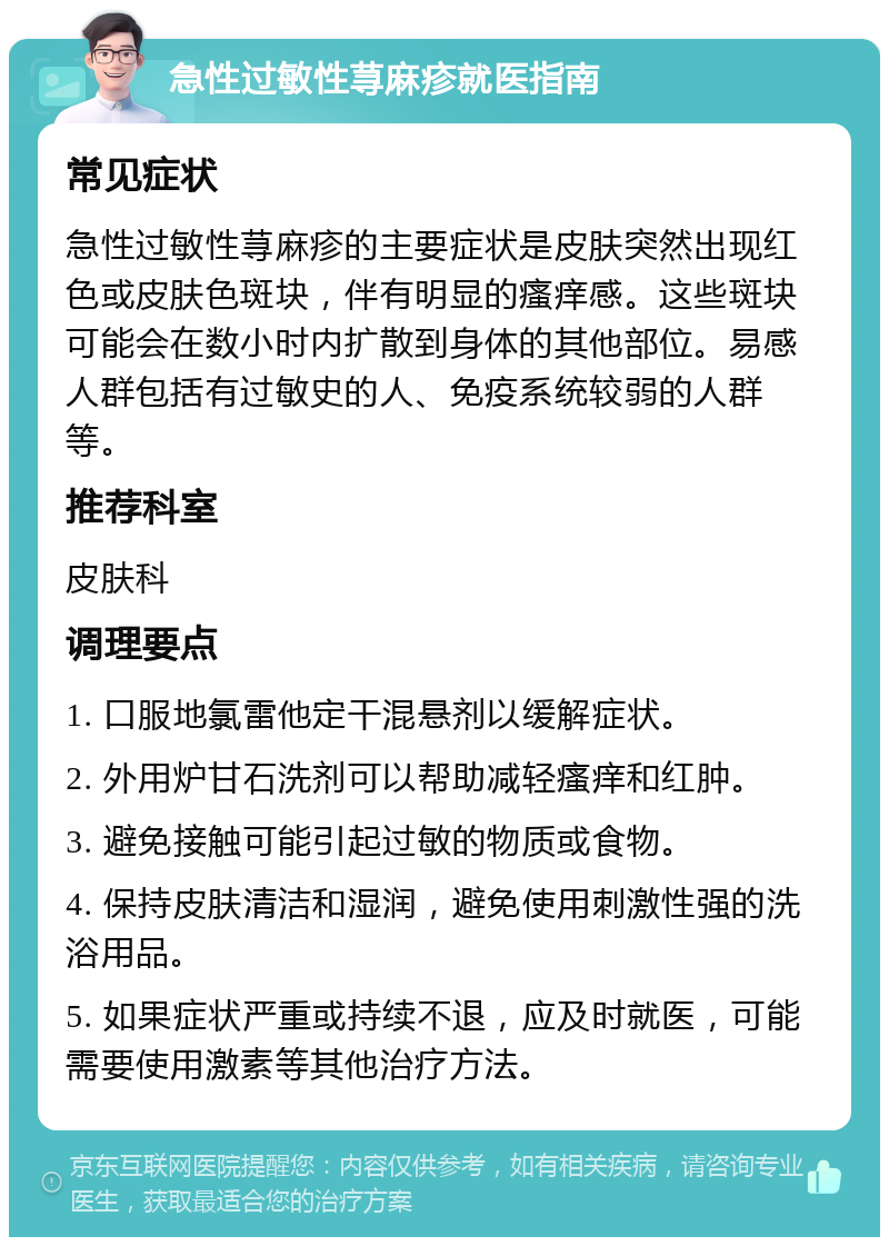 急性过敏性荨麻疹就医指南 常见症状 急性过敏性荨麻疹的主要症状是皮肤突然出现红色或皮肤色斑块，伴有明显的瘙痒感。这些斑块可能会在数小时内扩散到身体的其他部位。易感人群包括有过敏史的人、免疫系统较弱的人群等。 推荐科室 皮肤科 调理要点 1. 口服地氯雷他定干混悬剂以缓解症状。 2. 外用炉甘石洗剂可以帮助减轻瘙痒和红肿。 3. 避免接触可能引起过敏的物质或食物。 4. 保持皮肤清洁和湿润，避免使用刺激性强的洗浴用品。 5. 如果症状严重或持续不退，应及时就医，可能需要使用激素等其他治疗方法。