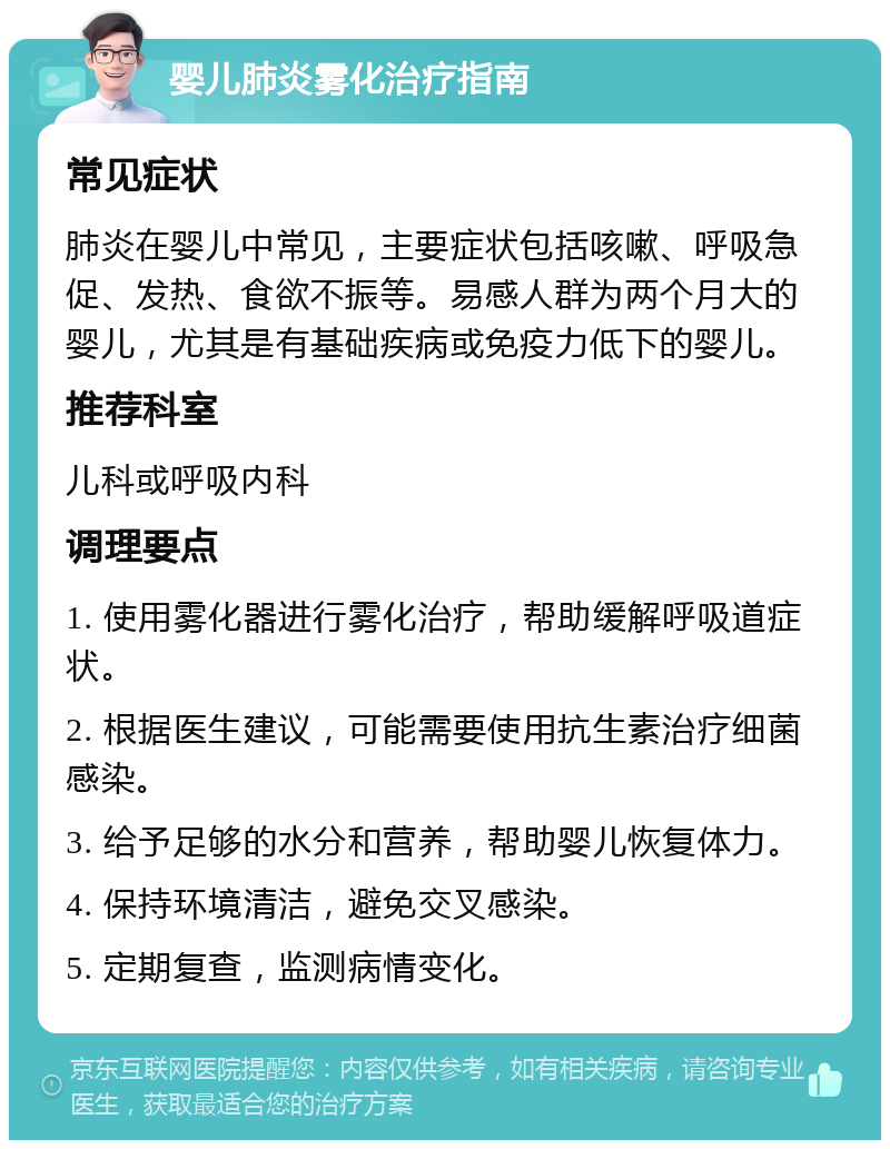 婴儿肺炎雾化治疗指南 常见症状 肺炎在婴儿中常见，主要症状包括咳嗽、呼吸急促、发热、食欲不振等。易感人群为两个月大的婴儿，尤其是有基础疾病或免疫力低下的婴儿。 推荐科室 儿科或呼吸内科 调理要点 1. 使用雾化器进行雾化治疗，帮助缓解呼吸道症状。 2. 根据医生建议，可能需要使用抗生素治疗细菌感染。 3. 给予足够的水分和营养，帮助婴儿恢复体力。 4. 保持环境清洁，避免交叉感染。 5. 定期复查，监测病情变化。