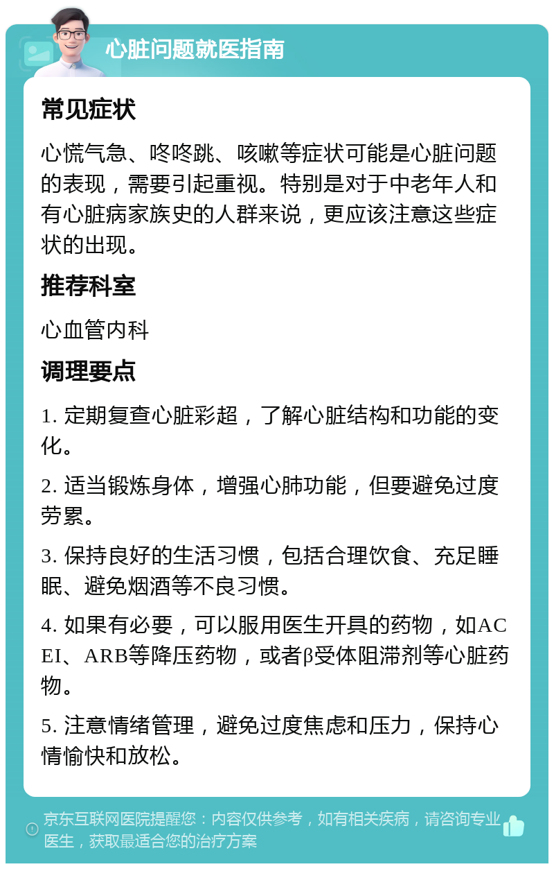 心脏问题就医指南 常见症状 心慌气急、咚咚跳、咳嗽等症状可能是心脏问题的表现，需要引起重视。特别是对于中老年人和有心脏病家族史的人群来说，更应该注意这些症状的出现。 推荐科室 心血管内科 调理要点 1. 定期复查心脏彩超，了解心脏结构和功能的变化。 2. 适当锻炼身体，增强心肺功能，但要避免过度劳累。 3. 保持良好的生活习惯，包括合理饮食、充足睡眠、避免烟酒等不良习惯。 4. 如果有必要，可以服用医生开具的药物，如ACEI、ARB等降压药物，或者β受体阻滞剂等心脏药物。 5. 注意情绪管理，避免过度焦虑和压力，保持心情愉快和放松。