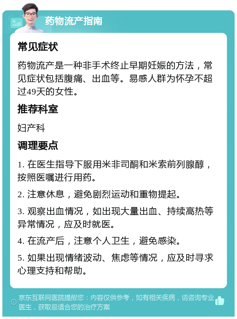 药物流产指南 常见症状 药物流产是一种非手术终止早期妊娠的方法，常见症状包括腹痛、出血等。易感人群为怀孕不超过49天的女性。 推荐科室 妇产科 调理要点 1. 在医生指导下服用米非司酮和米索前列腺醇，按照医嘱进行用药。 2. 注意休息，避免剧烈运动和重物提起。 3. 观察出血情况，如出现大量出血、持续高热等异常情况，应及时就医。 4. 在流产后，注意个人卫生，避免感染。 5. 如果出现情绪波动、焦虑等情况，应及时寻求心理支持和帮助。