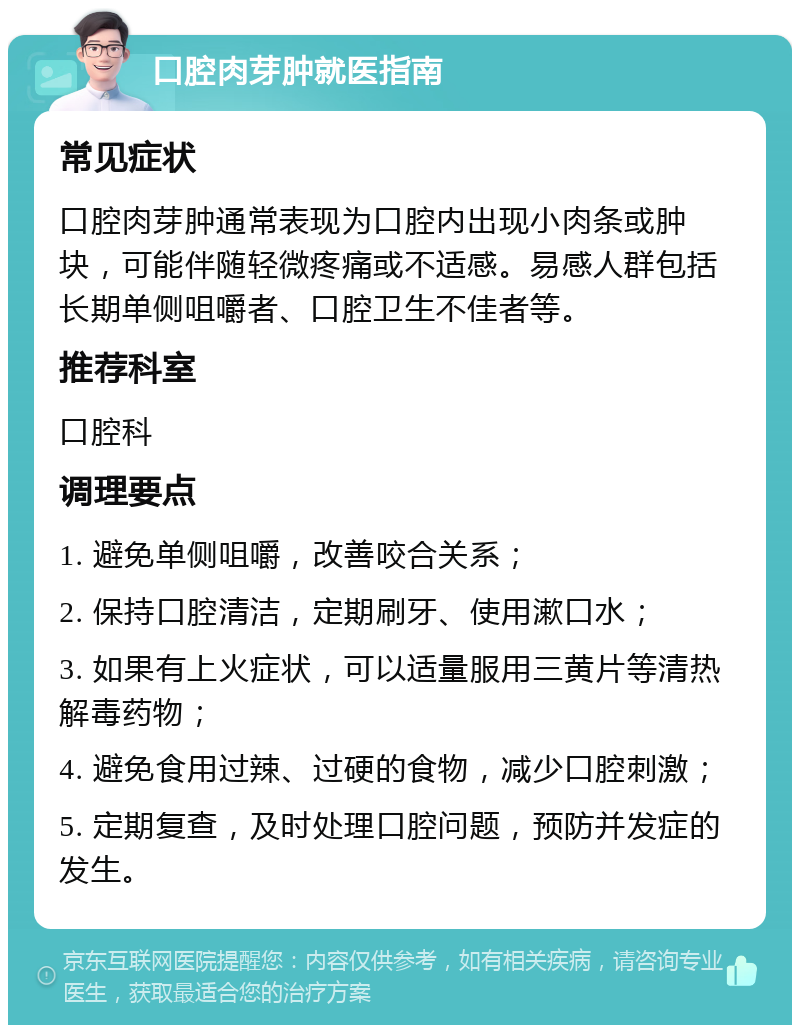 口腔肉芽肿就医指南 常见症状 口腔肉芽肿通常表现为口腔内出现小肉条或肿块，可能伴随轻微疼痛或不适感。易感人群包括长期单侧咀嚼者、口腔卫生不佳者等。 推荐科室 口腔科 调理要点 1. 避免单侧咀嚼，改善咬合关系； 2. 保持口腔清洁，定期刷牙、使用漱口水； 3. 如果有上火症状，可以适量服用三黄片等清热解毒药物； 4. 避免食用过辣、过硬的食物，减少口腔刺激； 5. 定期复查，及时处理口腔问题，预防并发症的发生。