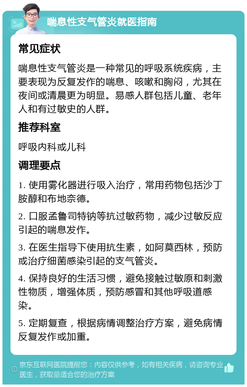 喘息性支气管炎就医指南 常见症状 喘息性支气管炎是一种常见的呼吸系统疾病，主要表现为反复发作的喘息、咳嗽和胸闷，尤其在夜间或清晨更为明显。易感人群包括儿童、老年人和有过敏史的人群。 推荐科室 呼吸内科或儿科 调理要点 1. 使用雾化器进行吸入治疗，常用药物包括沙丁胺醇和布地奈德。 2. 口服孟鲁司特钠等抗过敏药物，减少过敏反应引起的喘息发作。 3. 在医生指导下使用抗生素，如阿莫西林，预防或治疗细菌感染引起的支气管炎。 4. 保持良好的生活习惯，避免接触过敏原和刺激性物质，增强体质，预防感冒和其他呼吸道感染。 5. 定期复查，根据病情调整治疗方案，避免病情反复发作或加重。