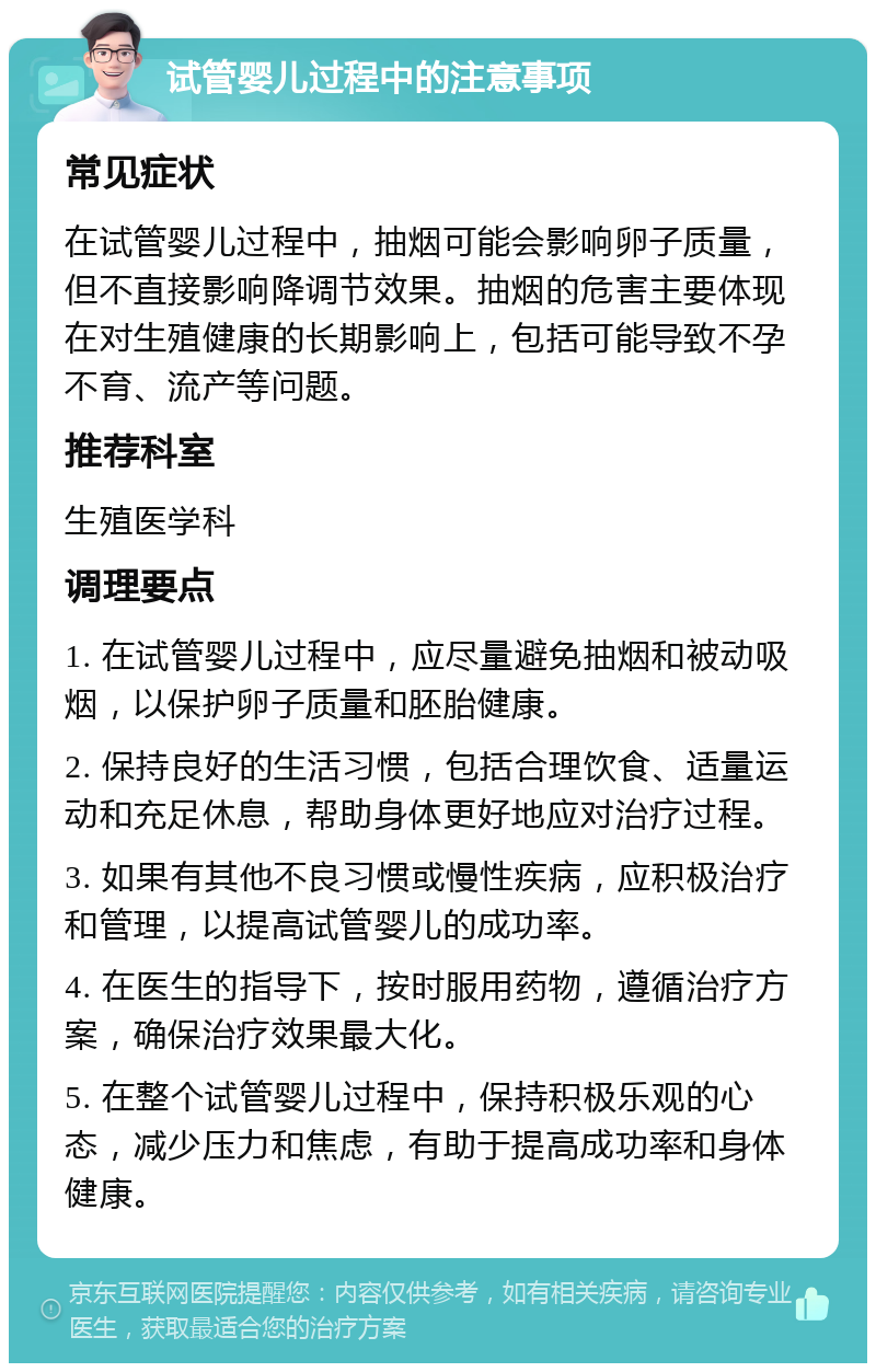 试管婴儿过程中的注意事项 常见症状 在试管婴儿过程中，抽烟可能会影响卵子质量，但不直接影响降调节效果。抽烟的危害主要体现在对生殖健康的长期影响上，包括可能导致不孕不育、流产等问题。 推荐科室 生殖医学科 调理要点 1. 在试管婴儿过程中，应尽量避免抽烟和被动吸烟，以保护卵子质量和胚胎健康。 2. 保持良好的生活习惯，包括合理饮食、适量运动和充足休息，帮助身体更好地应对治疗过程。 3. 如果有其他不良习惯或慢性疾病，应积极治疗和管理，以提高试管婴儿的成功率。 4. 在医生的指导下，按时服用药物，遵循治疗方案，确保治疗效果最大化。 5. 在整个试管婴儿过程中，保持积极乐观的心态，减少压力和焦虑，有助于提高成功率和身体健康。