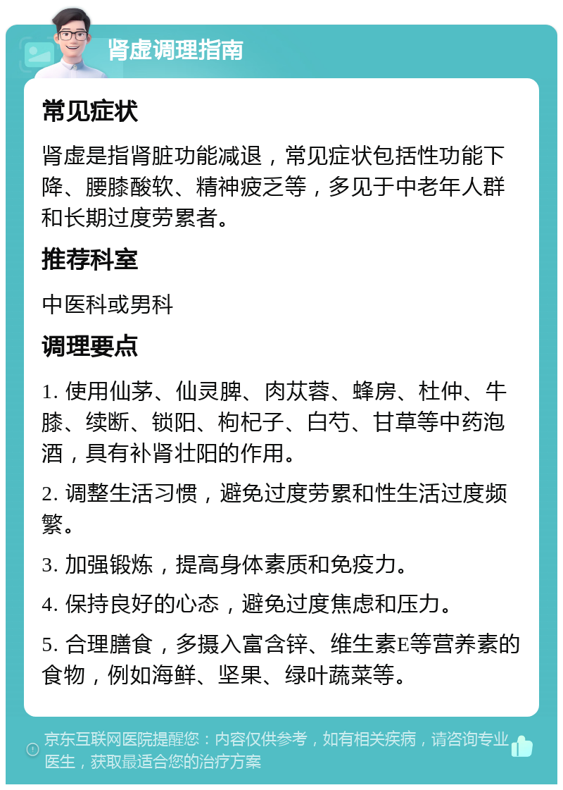 肾虚调理指南 常见症状 肾虚是指肾脏功能减退，常见症状包括性功能下降、腰膝酸软、精神疲乏等，多见于中老年人群和长期过度劳累者。 推荐科室 中医科或男科 调理要点 1. 使用仙茅、仙灵脾、肉苁蓉、蜂房、杜仲、牛膝、续断、锁阳、枸杞子、白芍、甘草等中药泡酒，具有补肾壮阳的作用。 2. 调整生活习惯，避免过度劳累和性生活过度频繁。 3. 加强锻炼，提高身体素质和免疫力。 4. 保持良好的心态，避免过度焦虑和压力。 5. 合理膳食，多摄入富含锌、维生素E等营养素的食物，例如海鲜、坚果、绿叶蔬菜等。