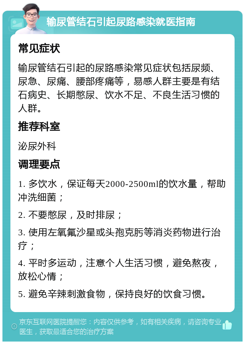 输尿管结石引起尿路感染就医指南 常见症状 输尿管结石引起的尿路感染常见症状包括尿频、尿急、尿痛、腰部疼痛等，易感人群主要是有结石病史、长期憋尿、饮水不足、不良生活习惯的人群。 推荐科室 泌尿外科 调理要点 1. 多饮水，保证每天2000-2500ml的饮水量，帮助冲洗细菌； 2. 不要憋尿，及时排尿； 3. 使用左氧氟沙星或头孢克肟等消炎药物进行治疗； 4. 平时多运动，注意个人生活习惯，避免熬夜，放松心情； 5. 避免辛辣刺激食物，保持良好的饮食习惯。