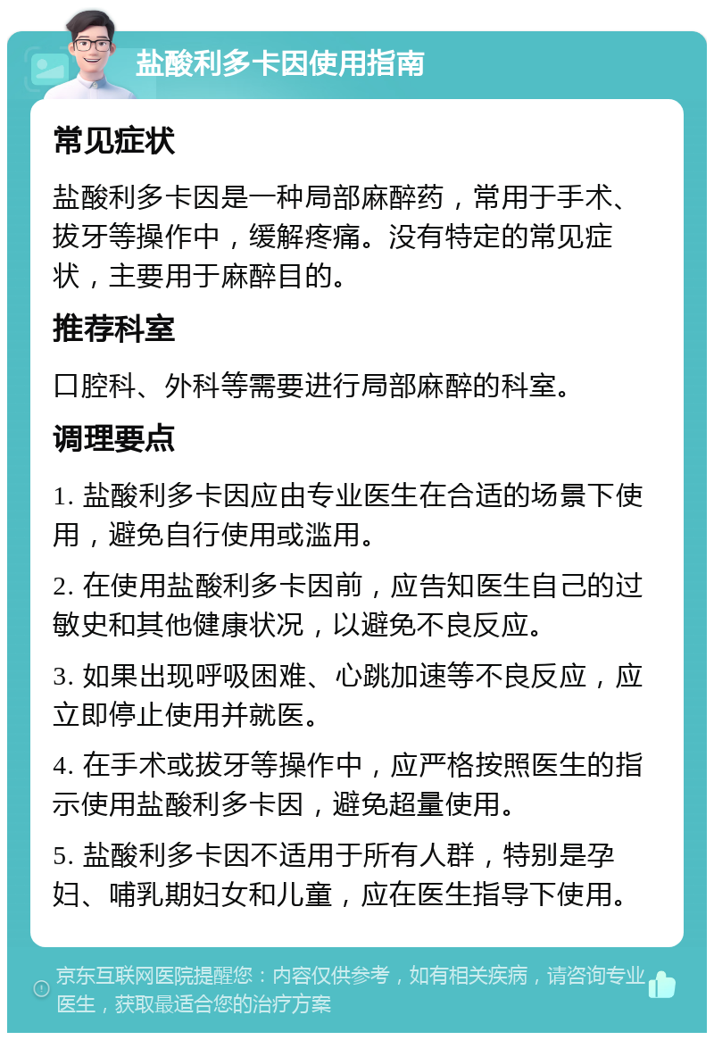 盐酸利多卡因使用指南 常见症状 盐酸利多卡因是一种局部麻醉药，常用于手术、拔牙等操作中，缓解疼痛。没有特定的常见症状，主要用于麻醉目的。 推荐科室 口腔科、外科等需要进行局部麻醉的科室。 调理要点 1. 盐酸利多卡因应由专业医生在合适的场景下使用，避免自行使用或滥用。 2. 在使用盐酸利多卡因前，应告知医生自己的过敏史和其他健康状况，以避免不良反应。 3. 如果出现呼吸困难、心跳加速等不良反应，应立即停止使用并就医。 4. 在手术或拔牙等操作中，应严格按照医生的指示使用盐酸利多卡因，避免超量使用。 5. 盐酸利多卡因不适用于所有人群，特别是孕妇、哺乳期妇女和儿童，应在医生指导下使用。