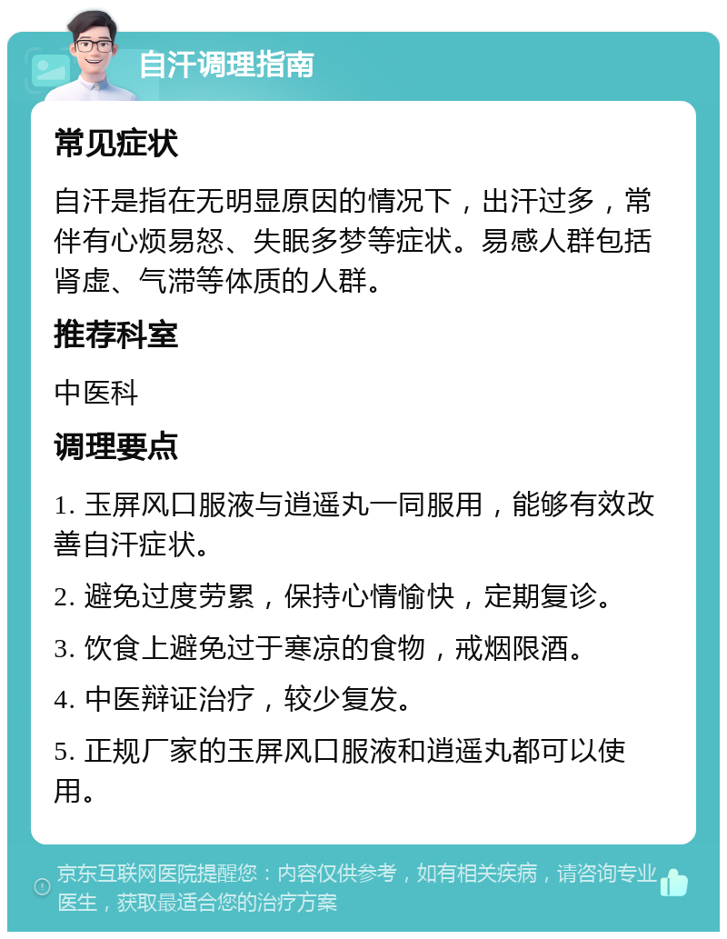 自汗调理指南 常见症状 自汗是指在无明显原因的情况下，出汗过多，常伴有心烦易怒、失眠多梦等症状。易感人群包括肾虚、气滞等体质的人群。 推荐科室 中医科 调理要点 1. 玉屏风口服液与逍遥丸一同服用，能够有效改善自汗症状。 2. 避免过度劳累，保持心情愉快，定期复诊。 3. 饮食上避免过于寒凉的食物，戒烟限酒。 4. 中医辩证治疗，较少复发。 5. 正规厂家的玉屏风口服液和逍遥丸都可以使用。