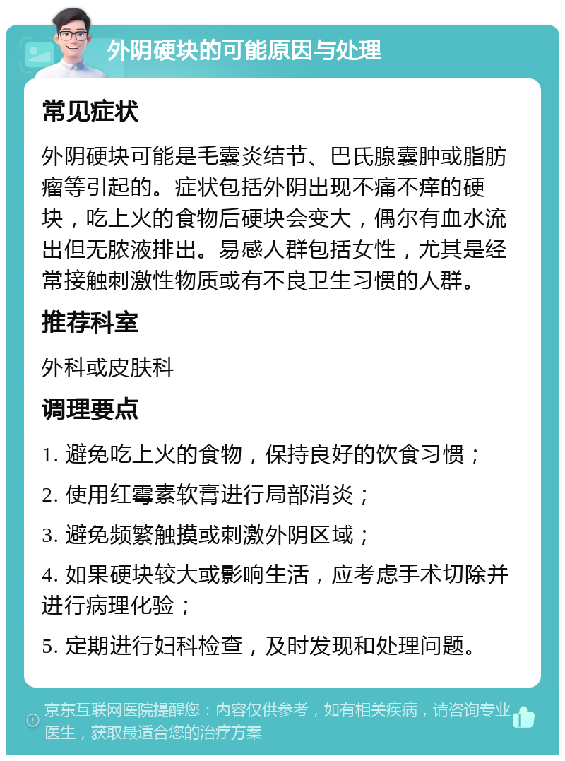 外阴硬块的可能原因与处理 常见症状 外阴硬块可能是毛囊炎结节、巴氏腺囊肿或脂肪瘤等引起的。症状包括外阴出现不痛不痒的硬块，吃上火的食物后硬块会变大，偶尔有血水流出但无脓液排出。易感人群包括女性，尤其是经常接触刺激性物质或有不良卫生习惯的人群。 推荐科室 外科或皮肤科 调理要点 1. 避免吃上火的食物，保持良好的饮食习惯； 2. 使用红霉素软膏进行局部消炎； 3. 避免频繁触摸或刺激外阴区域； 4. 如果硬块较大或影响生活，应考虑手术切除并进行病理化验； 5. 定期进行妇科检查，及时发现和处理问题。