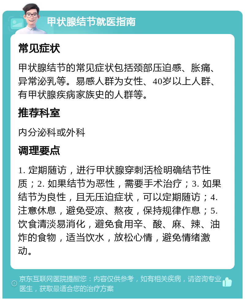 甲状腺结节就医指南 常见症状 甲状腺结节的常见症状包括颈部压迫感、胀痛、异常泌乳等。易感人群为女性、40岁以上人群、有甲状腺疾病家族史的人群等。 推荐科室 内分泌科或外科 调理要点 1. 定期随访，进行甲状腺穿刺活检明确结节性质；2. 如果结节为恶性，需要手术治疗；3. 如果结节为良性，且无压迫症状，可以定期随访；4. 注意休息，避免受凉、熬夜，保持规律作息；5. 饮食清淡易消化，避免食用辛、酸、麻、辣、油炸的食物，适当饮水，放松心情，避免情绪激动。