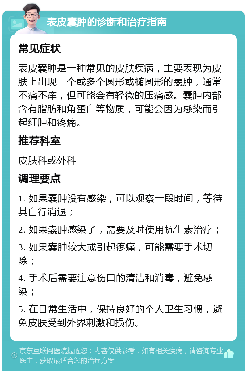 表皮囊肿的诊断和治疗指南 常见症状 表皮囊肿是一种常见的皮肤疾病，主要表现为皮肤上出现一个或多个圆形或椭圆形的囊肿，通常不痛不痒，但可能会有轻微的压痛感。囊肿内部含有脂肪和角蛋白等物质，可能会因为感染而引起红肿和疼痛。 推荐科室 皮肤科或外科 调理要点 1. 如果囊肿没有感染，可以观察一段时间，等待其自行消退； 2. 如果囊肿感染了，需要及时使用抗生素治疗； 3. 如果囊肿较大或引起疼痛，可能需要手术切除； 4. 手术后需要注意伤口的清洁和消毒，避免感染； 5. 在日常生活中，保持良好的个人卫生习惯，避免皮肤受到外界刺激和损伤。