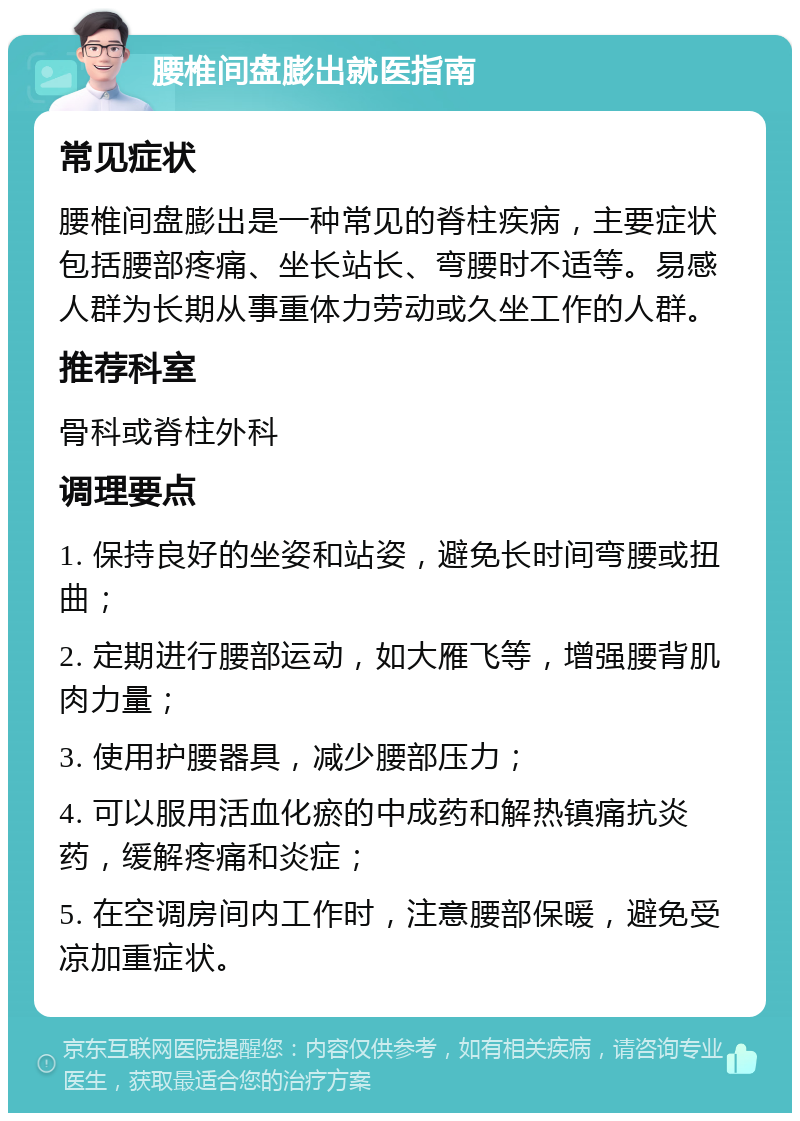 腰椎间盘膨出就医指南 常见症状 腰椎间盘膨出是一种常见的脊柱疾病，主要症状包括腰部疼痛、坐长站长、弯腰时不适等。易感人群为长期从事重体力劳动或久坐工作的人群。 推荐科室 骨科或脊柱外科 调理要点 1. 保持良好的坐姿和站姿，避免长时间弯腰或扭曲； 2. 定期进行腰部运动，如大雁飞等，增强腰背肌肉力量； 3. 使用护腰器具，减少腰部压力； 4. 可以服用活血化瘀的中成药和解热镇痛抗炎药，缓解疼痛和炎症； 5. 在空调房间内工作时，注意腰部保暖，避免受凉加重症状。