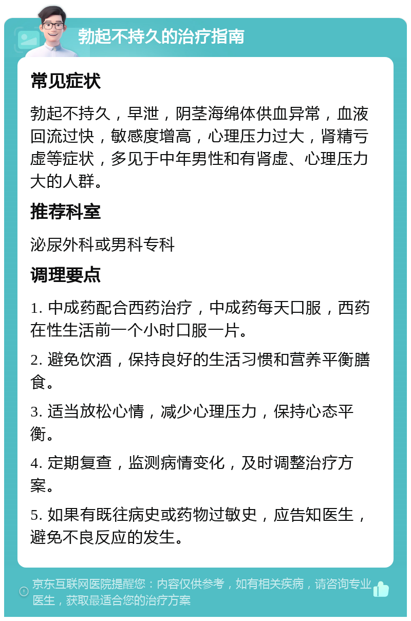 勃起不持久的治疗指南 常见症状 勃起不持久，早泄，阴茎海绵体供血异常，血液回流过快，敏感度增高，心理压力过大，肾精亏虚等症状，多见于中年男性和有肾虚、心理压力大的人群。 推荐科室 泌尿外科或男科专科 调理要点 1. 中成药配合西药治疗，中成药每天口服，西药在性生活前一个小时口服一片。 2. 避免饮酒，保持良好的生活习惯和营养平衡膳食。 3. 适当放松心情，减少心理压力，保持心态平衡。 4. 定期复查，监测病情变化，及时调整治疗方案。 5. 如果有既往病史或药物过敏史，应告知医生，避免不良反应的发生。