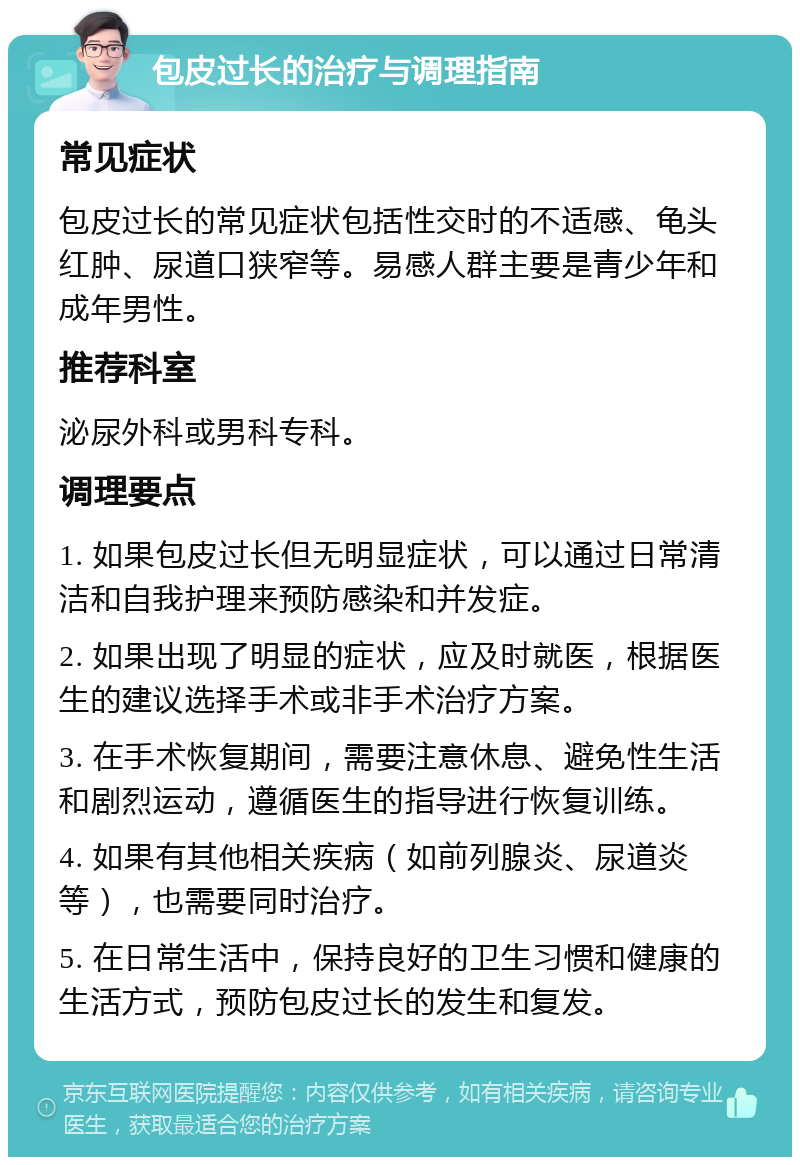 包皮过长的治疗与调理指南 常见症状 包皮过长的常见症状包括性交时的不适感、龟头红肿、尿道口狭窄等。易感人群主要是青少年和成年男性。 推荐科室 泌尿外科或男科专科。 调理要点 1. 如果包皮过长但无明显症状，可以通过日常清洁和自我护理来预防感染和并发症。 2. 如果出现了明显的症状，应及时就医，根据医生的建议选择手术或非手术治疗方案。 3. 在手术恢复期间，需要注意休息、避免性生活和剧烈运动，遵循医生的指导进行恢复训练。 4. 如果有其他相关疾病（如前列腺炎、尿道炎等），也需要同时治疗。 5. 在日常生活中，保持良好的卫生习惯和健康的生活方式，预防包皮过长的发生和复发。