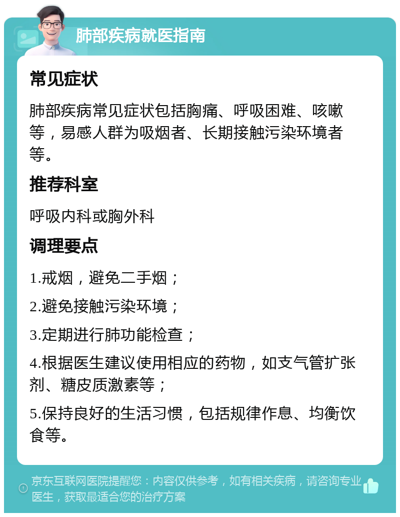 肺部疾病就医指南 常见症状 肺部疾病常见症状包括胸痛、呼吸困难、咳嗽等，易感人群为吸烟者、长期接触污染环境者等。 推荐科室 呼吸内科或胸外科 调理要点 1.戒烟，避免二手烟； 2.避免接触污染环境； 3.定期进行肺功能检查； 4.根据医生建议使用相应的药物，如支气管扩张剂、糖皮质激素等； 5.保持良好的生活习惯，包括规律作息、均衡饮食等。