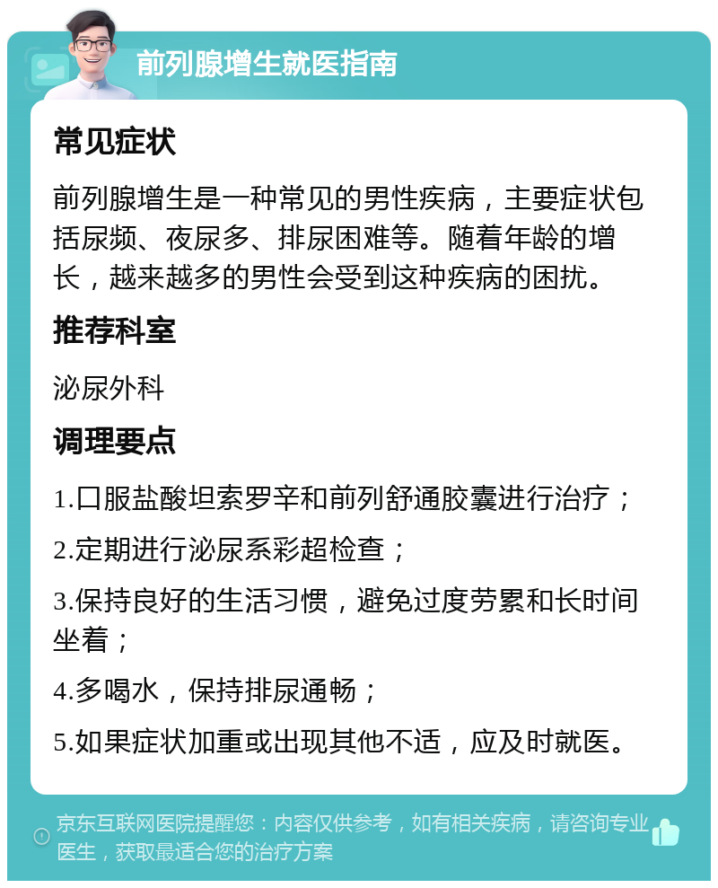 前列腺增生就医指南 常见症状 前列腺增生是一种常见的男性疾病，主要症状包括尿频、夜尿多、排尿困难等。随着年龄的增长，越来越多的男性会受到这种疾病的困扰。 推荐科室 泌尿外科 调理要点 1.口服盐酸坦索罗辛和前列舒通胶囊进行治疗； 2.定期进行泌尿系彩超检查； 3.保持良好的生活习惯，避免过度劳累和长时间坐着； 4.多喝水，保持排尿通畅； 5.如果症状加重或出现其他不适，应及时就医。