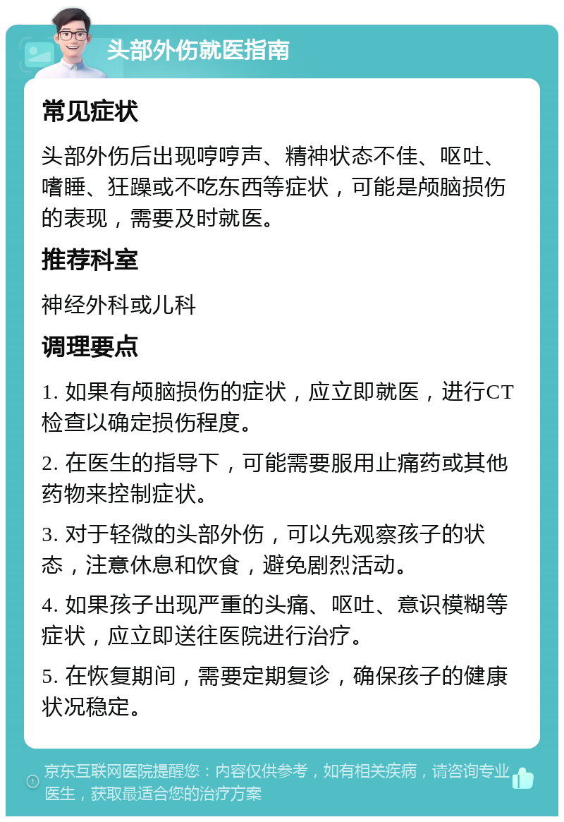 头部外伤就医指南 常见症状 头部外伤后出现哼哼声、精神状态不佳、呕吐、嗜睡、狂躁或不吃东西等症状，可能是颅脑损伤的表现，需要及时就医。 推荐科室 神经外科或儿科 调理要点 1. 如果有颅脑损伤的症状，应立即就医，进行CT检查以确定损伤程度。 2. 在医生的指导下，可能需要服用止痛药或其他药物来控制症状。 3. 对于轻微的头部外伤，可以先观察孩子的状态，注意休息和饮食，避免剧烈活动。 4. 如果孩子出现严重的头痛、呕吐、意识模糊等症状，应立即送往医院进行治疗。 5. 在恢复期间，需要定期复诊，确保孩子的健康状况稳定。