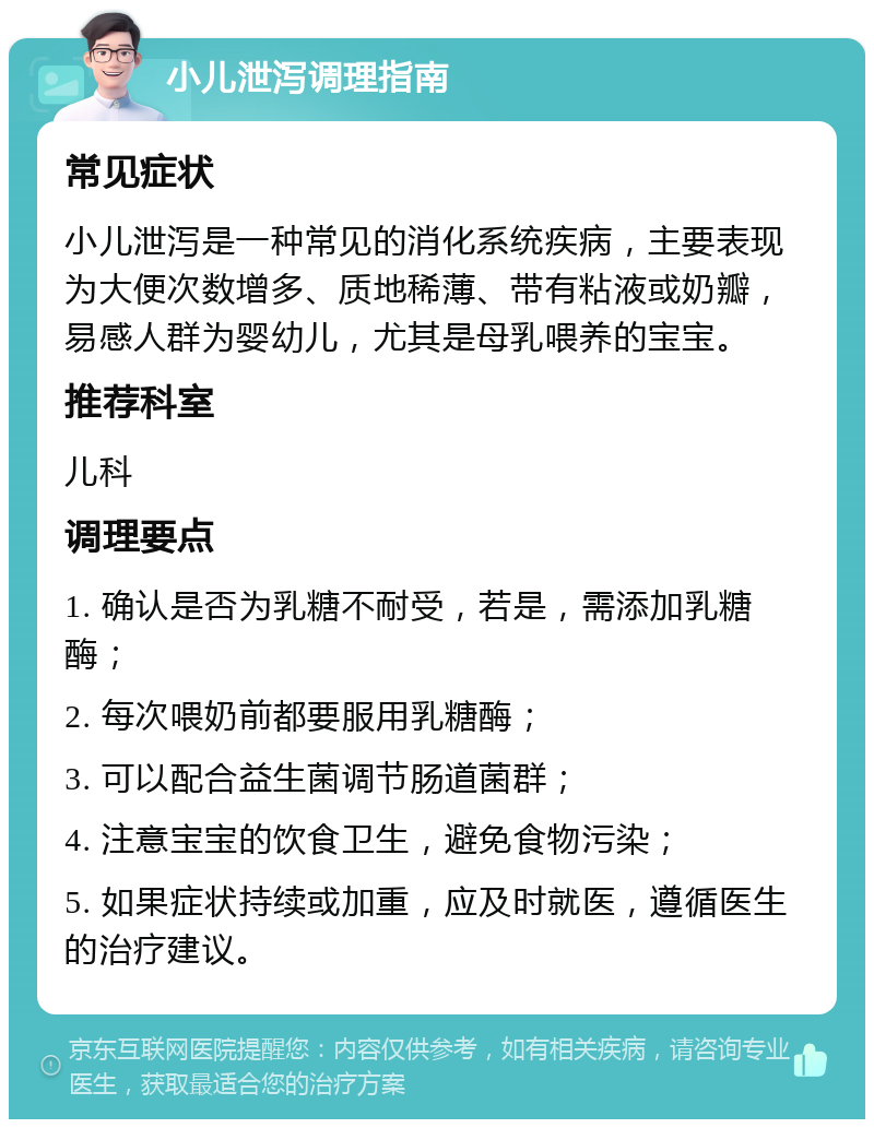 小儿泄泻调理指南 常见症状 小儿泄泻是一种常见的消化系统疾病，主要表现为大便次数增多、质地稀薄、带有粘液或奶瓣，易感人群为婴幼儿，尤其是母乳喂养的宝宝。 推荐科室 儿科 调理要点 1. 确认是否为乳糖不耐受，若是，需添加乳糖酶； 2. 每次喂奶前都要服用乳糖酶； 3. 可以配合益生菌调节肠道菌群； 4. 注意宝宝的饮食卫生，避免食物污染； 5. 如果症状持续或加重，应及时就医，遵循医生的治疗建议。