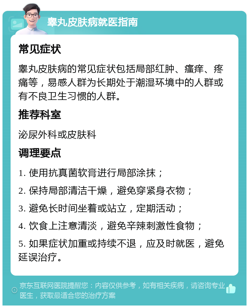 睾丸皮肤病就医指南 常见症状 睾丸皮肤病的常见症状包括局部红肿、瘙痒、疼痛等，易感人群为长期处于潮湿环境中的人群或有不良卫生习惯的人群。 推荐科室 泌尿外科或皮肤科 调理要点 1. 使用抗真菌软膏进行局部涂抹； 2. 保持局部清洁干燥，避免穿紧身衣物； 3. 避免长时间坐着或站立，定期活动； 4. 饮食上注意清淡，避免辛辣刺激性食物； 5. 如果症状加重或持续不退，应及时就医，避免延误治疗。