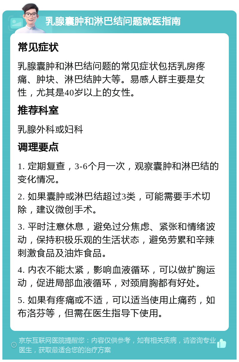 乳腺囊肿和淋巴结问题就医指南 常见症状 乳腺囊肿和淋巴结问题的常见症状包括乳房疼痛、肿块、淋巴结肿大等。易感人群主要是女性，尤其是40岁以上的女性。 推荐科室 乳腺外科或妇科 调理要点 1. 定期复查，3-6个月一次，观察囊肿和淋巴结的变化情况。 2. 如果囊肿或淋巴结超过3类，可能需要手术切除，建议微创手术。 3. 平时注意休息，避免过分焦虑、紧张和情绪波动，保持积极乐观的生活状态，避免劳累和辛辣刺激食品及油炸食品。 4. 内衣不能太紧，影响血液循环，可以做扩胸运动，促进局部血液循环，对颈肩胸都有好处。 5. 如果有疼痛或不适，可以适当使用止痛药，如布洛芬等，但需在医生指导下使用。