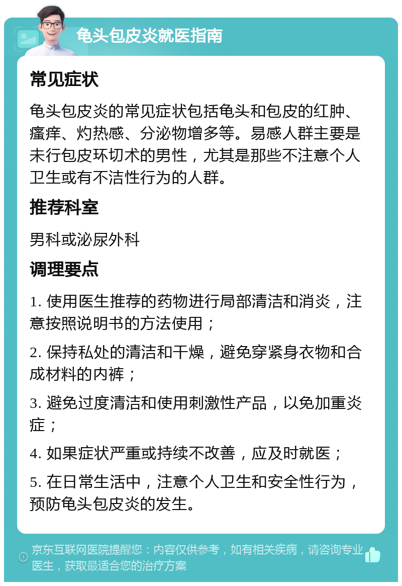 龟头包皮炎就医指南 常见症状 龟头包皮炎的常见症状包括龟头和包皮的红肿、瘙痒、灼热感、分泌物增多等。易感人群主要是未行包皮环切术的男性，尤其是那些不注意个人卫生或有不洁性行为的人群。 推荐科室 男科或泌尿外科 调理要点 1. 使用医生推荐的药物进行局部清洁和消炎，注意按照说明书的方法使用； 2. 保持私处的清洁和干燥，避免穿紧身衣物和合成材料的内裤； 3. 避免过度清洁和使用刺激性产品，以免加重炎症； 4. 如果症状严重或持续不改善，应及时就医； 5. 在日常生活中，注意个人卫生和安全性行为，预防龟头包皮炎的发生。