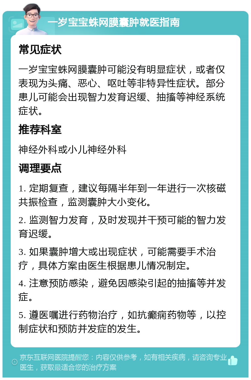 一岁宝宝蛛网膜囊肿就医指南 常见症状 一岁宝宝蛛网膜囊肿可能没有明显症状，或者仅表现为头痛、恶心、呕吐等非特异性症状。部分患儿可能会出现智力发育迟缓、抽搐等神经系统症状。 推荐科室 神经外科或小儿神经外科 调理要点 1. 定期复查，建议每隔半年到一年进行一次核磁共振检查，监测囊肿大小变化。 2. 监测智力发育，及时发现并干预可能的智力发育迟缓。 3. 如果囊肿增大或出现症状，可能需要手术治疗，具体方案由医生根据患儿情况制定。 4. 注意预防感染，避免因感染引起的抽搐等并发症。 5. 遵医嘱进行药物治疗，如抗癫痫药物等，以控制症状和预防并发症的发生。