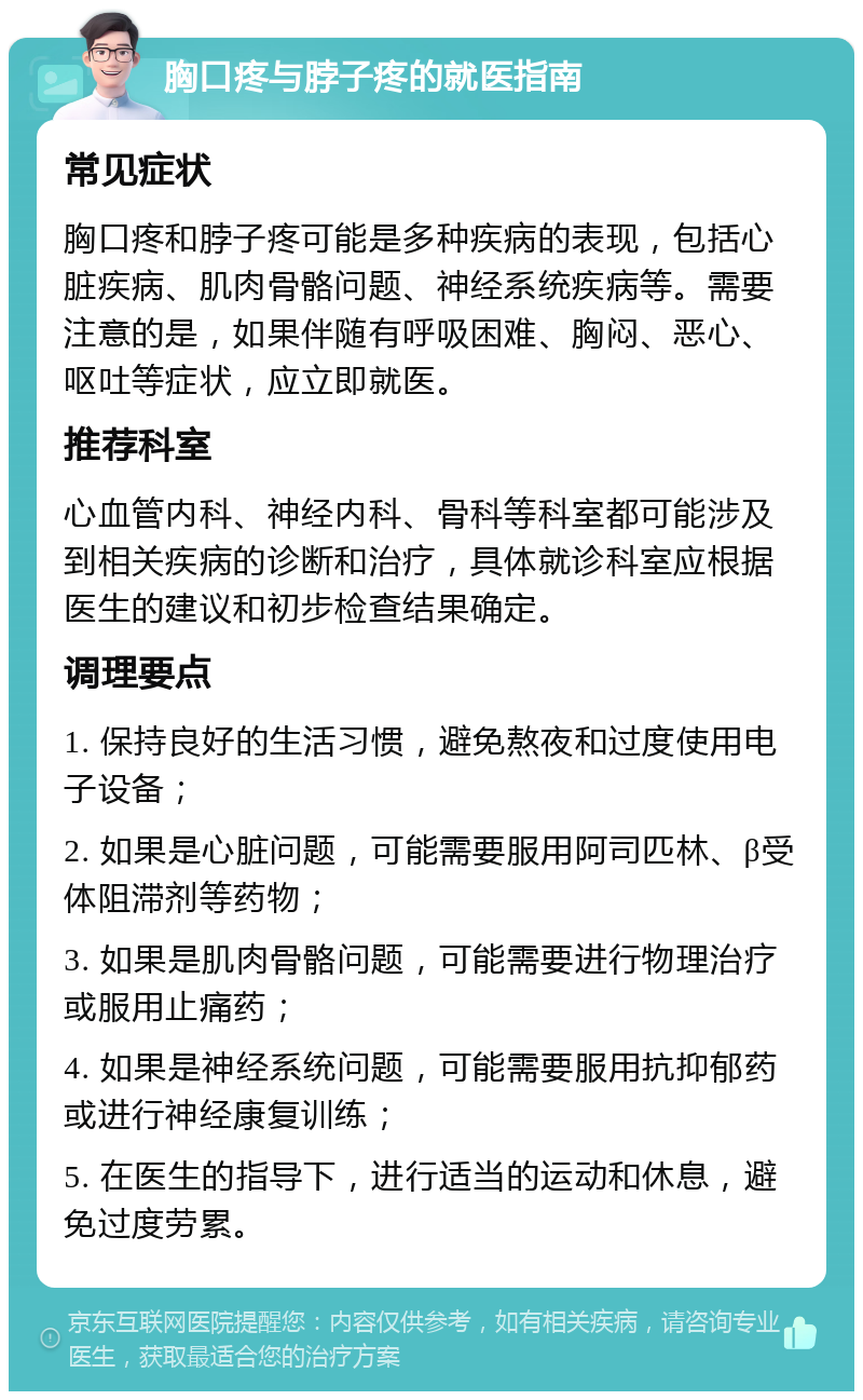 胸口疼与脖子疼的就医指南 常见症状 胸口疼和脖子疼可能是多种疾病的表现，包括心脏疾病、肌肉骨骼问题、神经系统疾病等。需要注意的是，如果伴随有呼吸困难、胸闷、恶心、呕吐等症状，应立即就医。 推荐科室 心血管内科、神经内科、骨科等科室都可能涉及到相关疾病的诊断和治疗，具体就诊科室应根据医生的建议和初步检查结果确定。 调理要点 1. 保持良好的生活习惯，避免熬夜和过度使用电子设备； 2. 如果是心脏问题，可能需要服用阿司匹林、β受体阻滞剂等药物； 3. 如果是肌肉骨骼问题，可能需要进行物理治疗或服用止痛药； 4. 如果是神经系统问题，可能需要服用抗抑郁药或进行神经康复训练； 5. 在医生的指导下，进行适当的运动和休息，避免过度劳累。