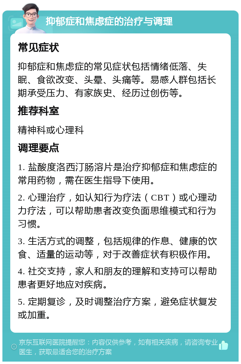 抑郁症和焦虑症的治疗与调理 常见症状 抑郁症和焦虑症的常见症状包括情绪低落、失眠、食欲改变、头晕、头痛等。易感人群包括长期承受压力、有家族史、经历过创伤等。 推荐科室 精神科或心理科 调理要点 1. 盐酸度洛西汀肠溶片是治疗抑郁症和焦虑症的常用药物，需在医生指导下使用。 2. 心理治疗，如认知行为疗法（CBT）或心理动力疗法，可以帮助患者改变负面思维模式和行为习惯。 3. 生活方式的调整，包括规律的作息、健康的饮食、适量的运动等，对于改善症状有积极作用。 4. 社交支持，家人和朋友的理解和支持可以帮助患者更好地应对疾病。 5. 定期复诊，及时调整治疗方案，避免症状复发或加重。