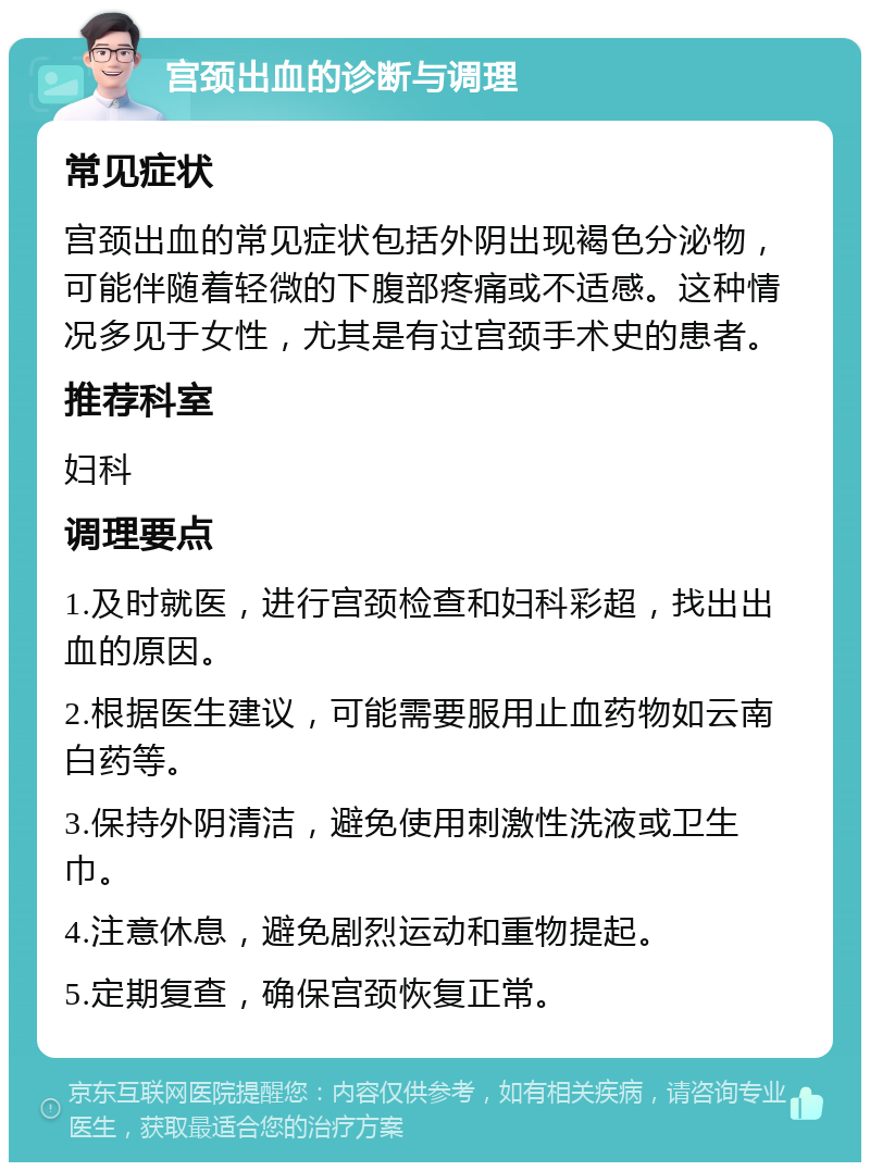 宫颈出血的诊断与调理 常见症状 宫颈出血的常见症状包括外阴出现褐色分泌物，可能伴随着轻微的下腹部疼痛或不适感。这种情况多见于女性，尤其是有过宫颈手术史的患者。 推荐科室 妇科 调理要点 1.及时就医，进行宫颈检查和妇科彩超，找出出血的原因。 2.根据医生建议，可能需要服用止血药物如云南白药等。 3.保持外阴清洁，避免使用刺激性洗液或卫生巾。 4.注意休息，避免剧烈运动和重物提起。 5.定期复查，确保宫颈恢复正常。