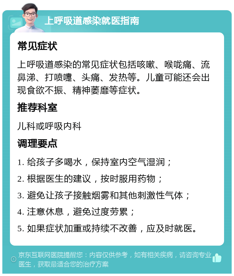 上呼吸道感染就医指南 常见症状 上呼吸道感染的常见症状包括咳嗽、喉咙痛、流鼻涕、打喷嚏、头痛、发热等。儿童可能还会出现食欲不振、精神萎靡等症状。 推荐科室 儿科或呼吸内科 调理要点 1. 给孩子多喝水，保持室内空气湿润； 2. 根据医生的建议，按时服用药物； 3. 避免让孩子接触烟雾和其他刺激性气体； 4. 注意休息，避免过度劳累； 5. 如果症状加重或持续不改善，应及时就医。