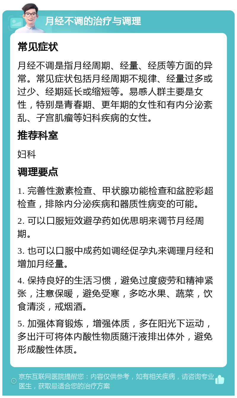 月经不调的治疗与调理 常见症状 月经不调是指月经周期、经量、经质等方面的异常。常见症状包括月经周期不规律、经量过多或过少、经期延长或缩短等。易感人群主要是女性，特别是青春期、更年期的女性和有内分泌紊乱、子宫肌瘤等妇科疾病的女性。 推荐科室 妇科 调理要点 1. 完善性激素检查、甲状腺功能检查和盆腔彩超检查，排除内分泌疾病和器质性病变的可能。 2. 可以口服短效避孕药如优思明来调节月经周期。 3. 也可以口服中成药如调经促孕丸来调理月经和增加月经量。 4. 保持良好的生活习惯，避免过度疲劳和精神紧张，注意保暖，避免受寒，多吃水果、蔬菜，饮食清淡，戒烟酒。 5. 加强体育锻炼，增强体质，多在阳光下运动，多出汗可将体内酸性物质随汗液排出体外，避免形成酸性体质。