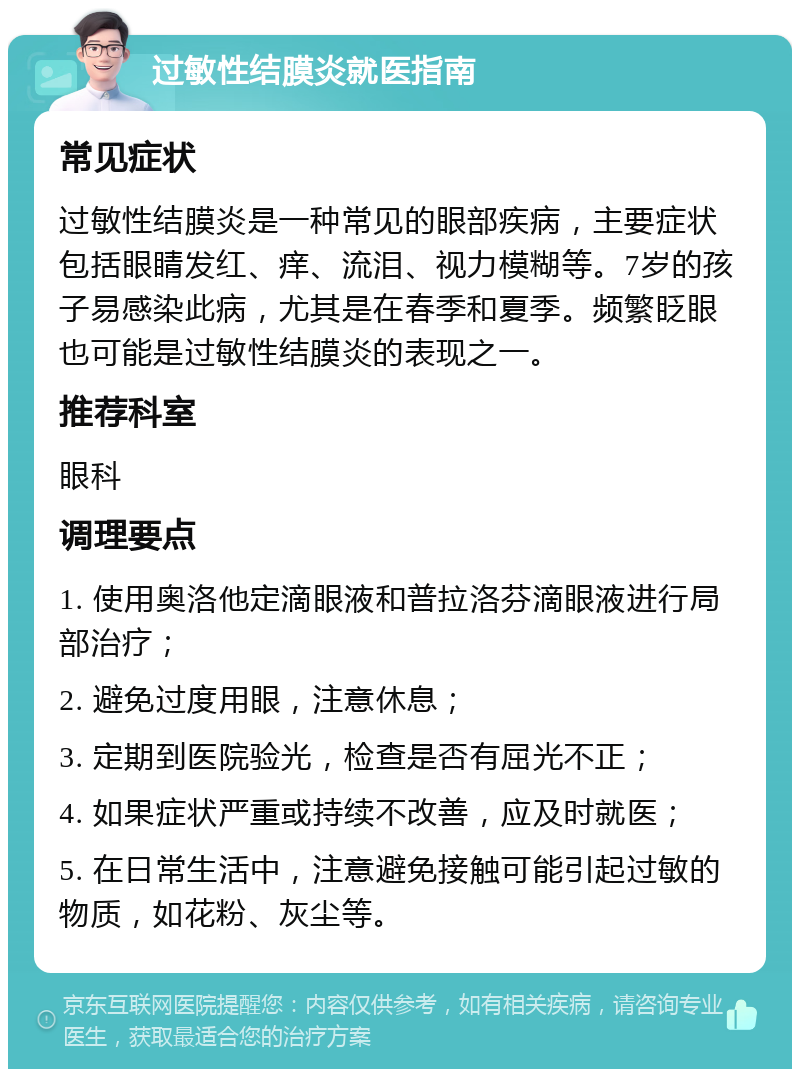 过敏性结膜炎就医指南 常见症状 过敏性结膜炎是一种常见的眼部疾病，主要症状包括眼睛发红、痒、流泪、视力模糊等。7岁的孩子易感染此病，尤其是在春季和夏季。频繁眨眼也可能是过敏性结膜炎的表现之一。 推荐科室 眼科 调理要点 1. 使用奥洛他定滴眼液和普拉洛芬滴眼液进行局部治疗； 2. 避免过度用眼，注意休息； 3. 定期到医院验光，检查是否有屈光不正； 4. 如果症状严重或持续不改善，应及时就医； 5. 在日常生活中，注意避免接触可能引起过敏的物质，如花粉、灰尘等。