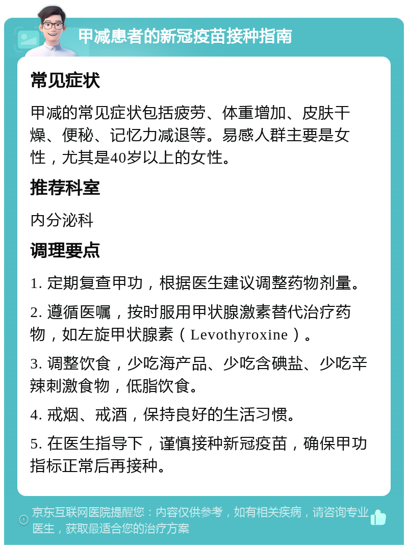 甲减患者的新冠疫苗接种指南 常见症状 甲减的常见症状包括疲劳、体重增加、皮肤干燥、便秘、记忆力减退等。易感人群主要是女性，尤其是40岁以上的女性。 推荐科室 内分泌科 调理要点 1. 定期复查甲功，根据医生建议调整药物剂量。 2. 遵循医嘱，按时服用甲状腺激素替代治疗药物，如左旋甲状腺素（Levothyroxine）。 3. 调整饮食，少吃海产品、少吃含碘盐、少吃辛辣刺激食物，低脂饮食。 4. 戒烟、戒酒，保持良好的生活习惯。 5. 在医生指导下，谨慎接种新冠疫苗，确保甲功指标正常后再接种。