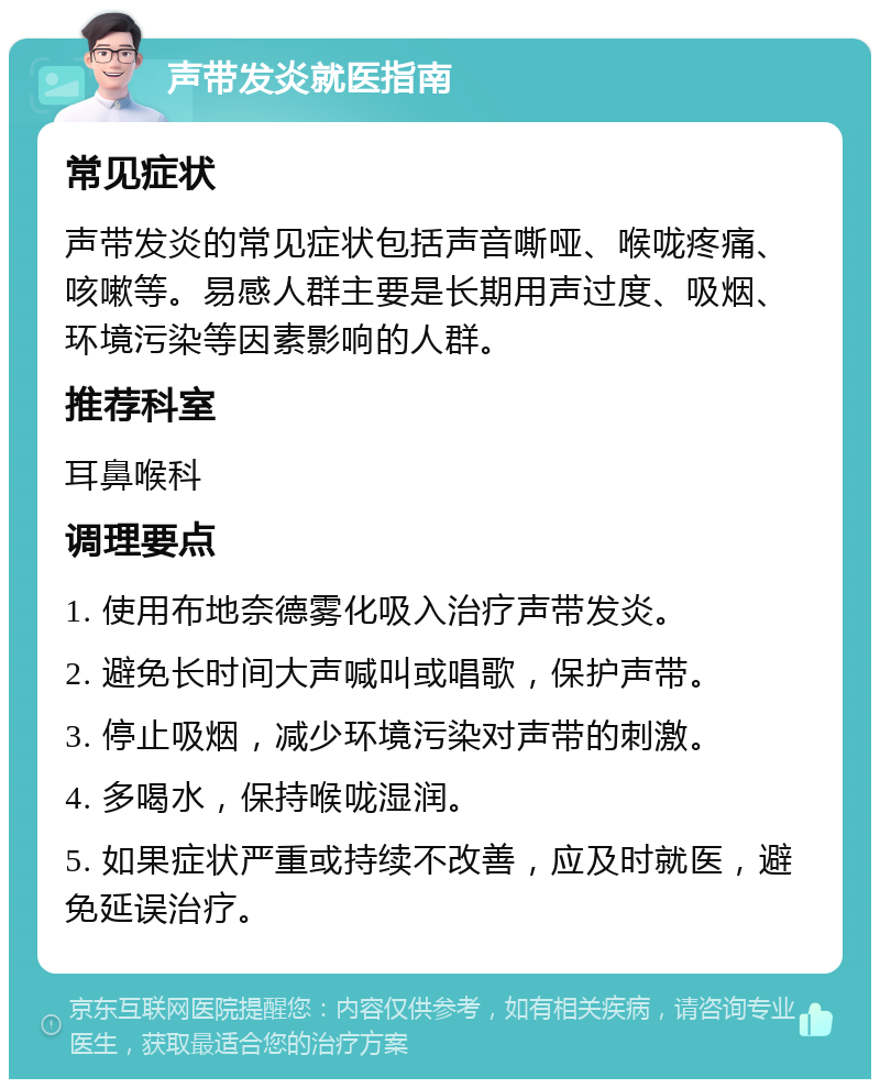 声带发炎就医指南 常见症状 声带发炎的常见症状包括声音嘶哑、喉咙疼痛、咳嗽等。易感人群主要是长期用声过度、吸烟、环境污染等因素影响的人群。 推荐科室 耳鼻喉科 调理要点 1. 使用布地奈德雾化吸入治疗声带发炎。 2. 避免长时间大声喊叫或唱歌，保护声带。 3. 停止吸烟，减少环境污染对声带的刺激。 4. 多喝水，保持喉咙湿润。 5. 如果症状严重或持续不改善，应及时就医，避免延误治疗。