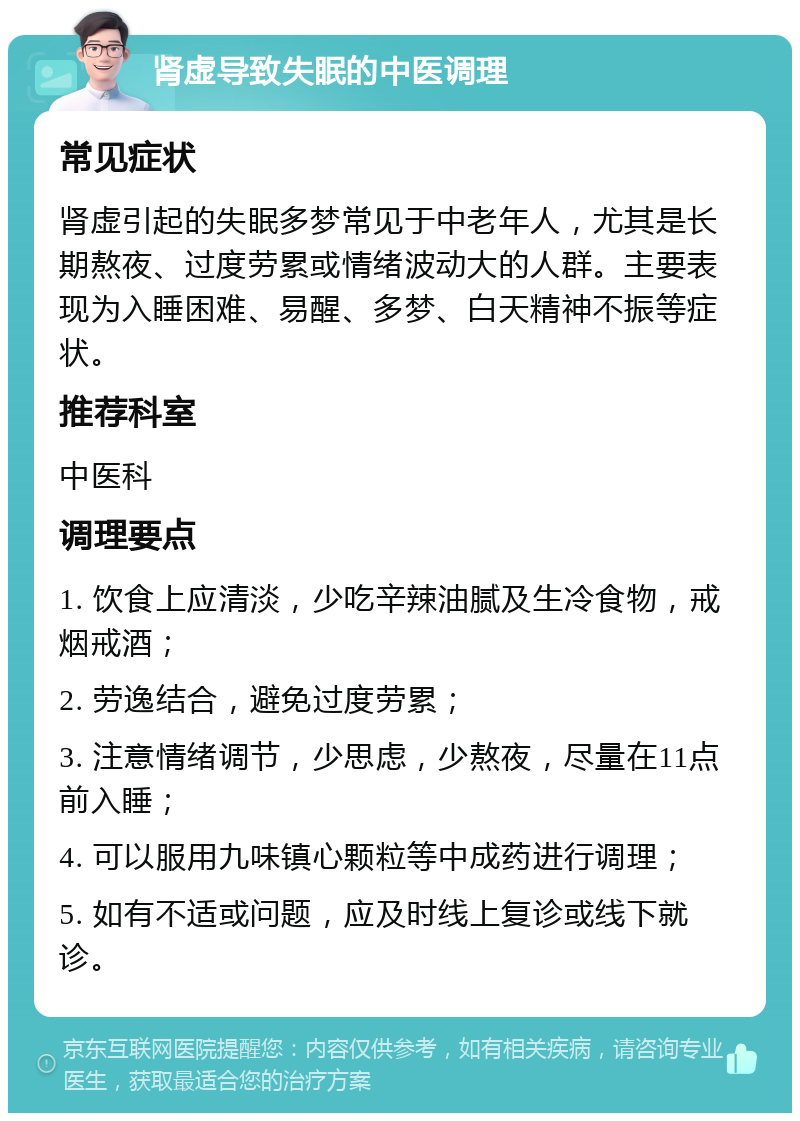 肾虚导致失眠的中医调理 常见症状 肾虚引起的失眠多梦常见于中老年人，尤其是长期熬夜、过度劳累或情绪波动大的人群。主要表现为入睡困难、易醒、多梦、白天精神不振等症状。 推荐科室 中医科 调理要点 1. 饮食上应清淡，少吃辛辣油腻及生冷食物，戒烟戒酒； 2. 劳逸结合，避免过度劳累； 3. 注意情绪调节，少思虑，少熬夜，尽量在11点前入睡； 4. 可以服用九味镇心颗粒等中成药进行调理； 5. 如有不适或问题，应及时线上复诊或线下就诊。