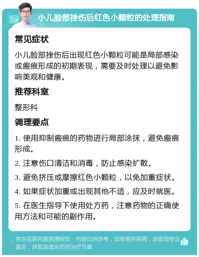 小儿脸部挫伤后红色小颗粒的处理指南 常见症状 小儿脸部挫伤后出现红色小颗粒可能是局部感染或瘢痕形成的初期表现，需要及时处理以避免影响美观和健康。 推荐科室 整形科 调理要点 1. 使用抑制瘢痕的药物进行局部涂抹，避免瘢痕形成。 2. 注意伤口清洁和消毒，防止感染扩散。 3. 避免挤压或摩擦红色小颗粒，以免加重症状。 4. 如果症状加重或出现其他不适，应及时就医。 5. 在医生指导下使用处方药，注意药物的正确使用方法和可能的副作用。